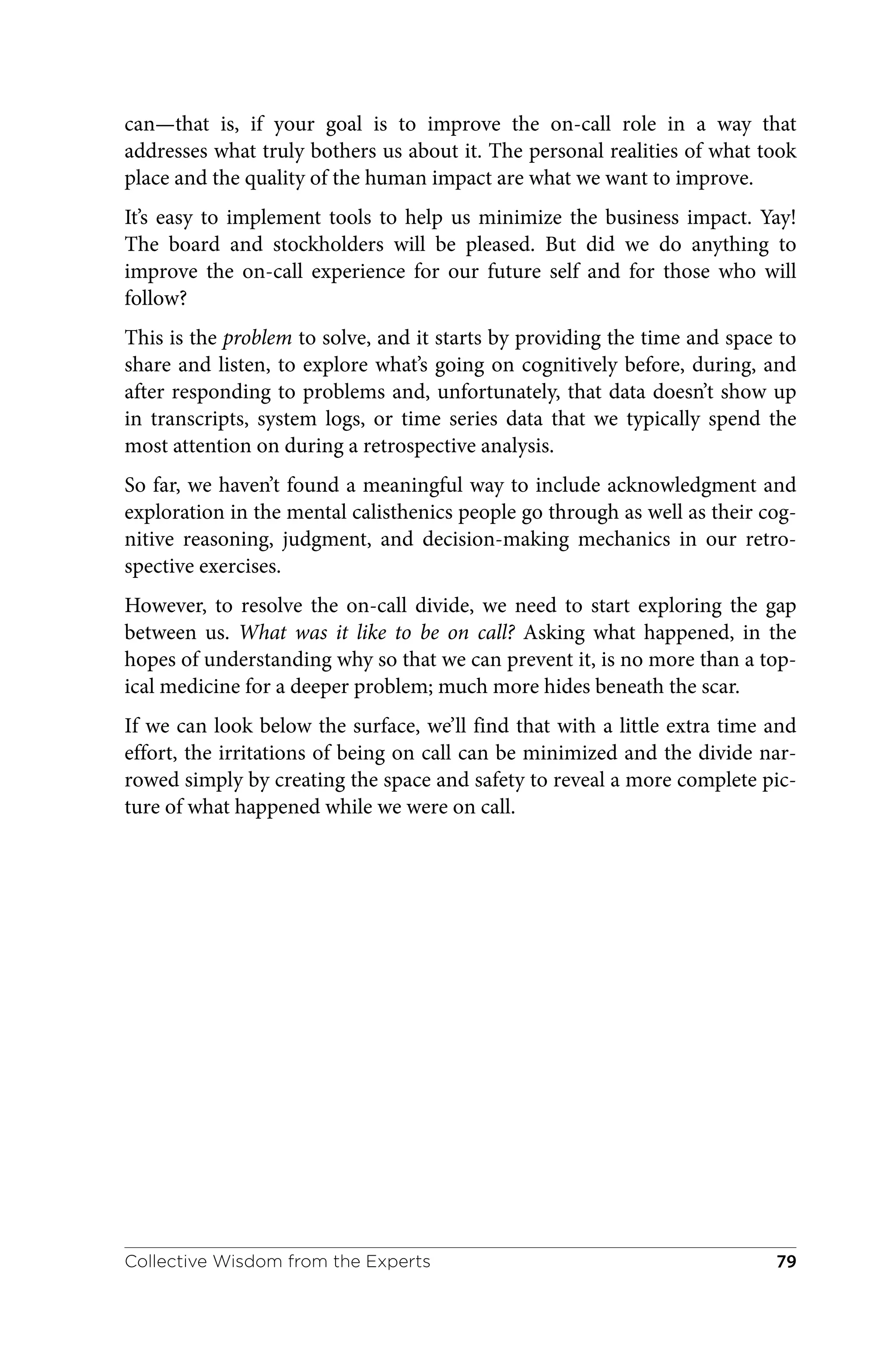 can—that is, if your goal is to improve the on-call role in a way that
addresses what truly bothers us about it. The personal realities of what took
place and the quality of the human impact are what we want to improve.
It’s easy to implement tools to help us minimize the business impact. Yay!
The board and stockholders will be pleased. But did we do anything to
improve the on-call experience for our future self and for those who will
follow?
This is the problem to solve, and it starts by providing the time and space to
share and listen, to explore what’s going on cognitively before, during, and
after responding to problems and, unfortunately, that data doesn’t show up
in transcripts, system logs, or time series data that we typically spend the
most attention on during a retrospective analysis.
So far, we haven’t found a meaningful way to include acknowledgment and
exploration in the mental calisthenics people go through as well as their cog‐
nitive reasoning, judgment, and decision-making mechanics in our retro‐
spective exercises.
However, to resolve the on-call divide, we need to start exploring the gap
between us. What was it like to be on call? Asking what happened, in the
hopes of understanding why so that we can prevent it, is no more than a top‐
ical medicine for a deeper problem; much more hides beneath the scar.
If we can look below the surface, we’ll find that with a little extra time and
effort, the irritations of being on call can be minimized and the divide nar‐
rowed simply by creating the space and safety to reveal a more complete pic‐
ture of what happened while we were on call.
Collective Wisdom from the Experts 79
 
