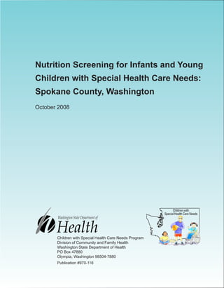 Nutrition Screening for Infants and Young
Children with Special Health Care Needs:
Spokane County, Washington
October 2008
Children with Special Health Care Needs Program
Division of Community and Family Health
Washington State Department of Health
PO Box 47880
Olympia, Washington 98504-7880
Publication #970-116
 