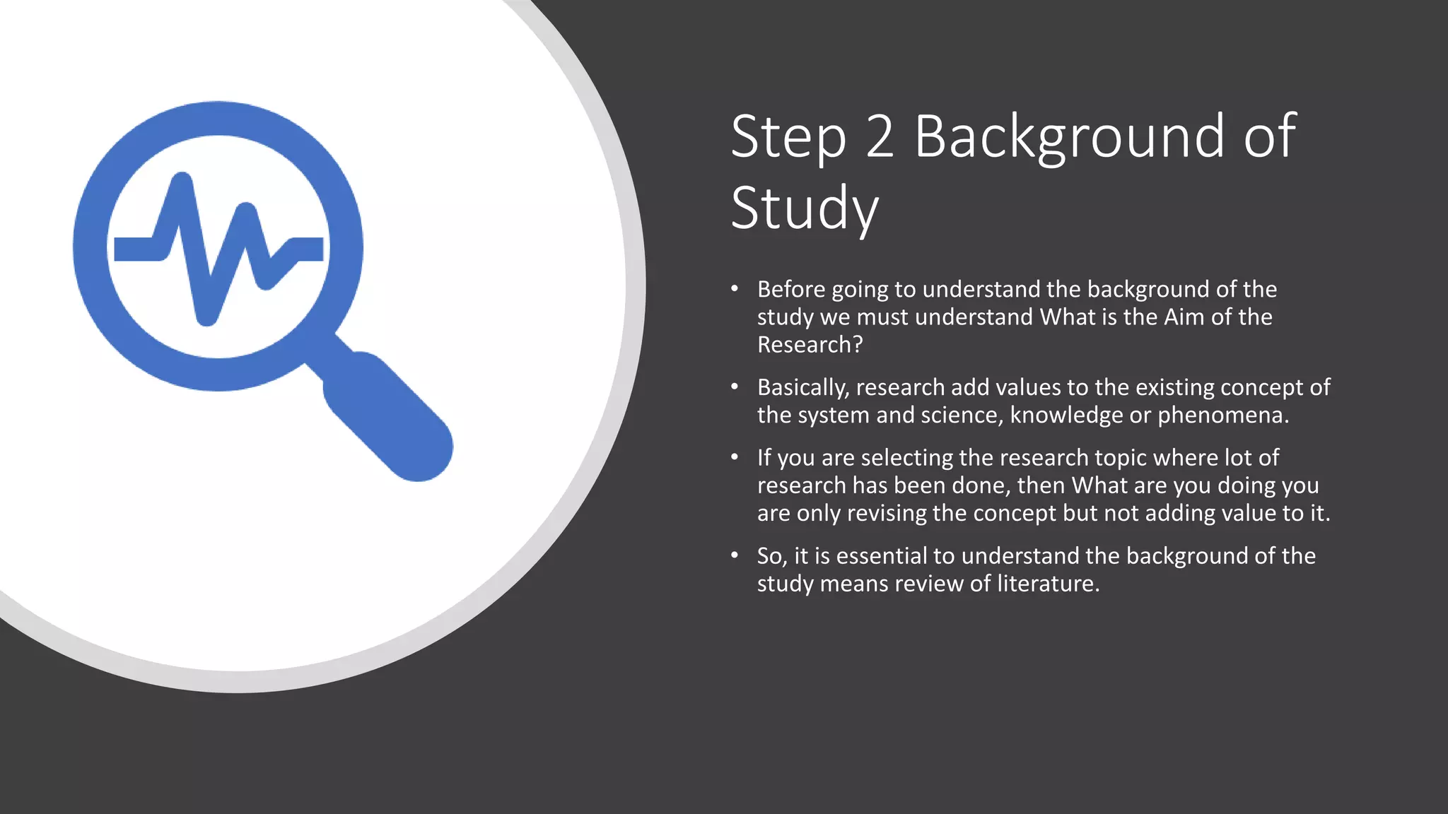 Step 2 Background of
Study
• Before going to understand the background of the
study we must understand What is the Aim of the
Research?
• Basically, research add values to the existing concept of
the system and science, knowledge or phenomena.
• If you are selecting the research topic where lot of
research has been done, then What are you doing you
are only revising the concept but not adding value to it.
• So, it is essential to understand the background of the
study means review of literature.
 