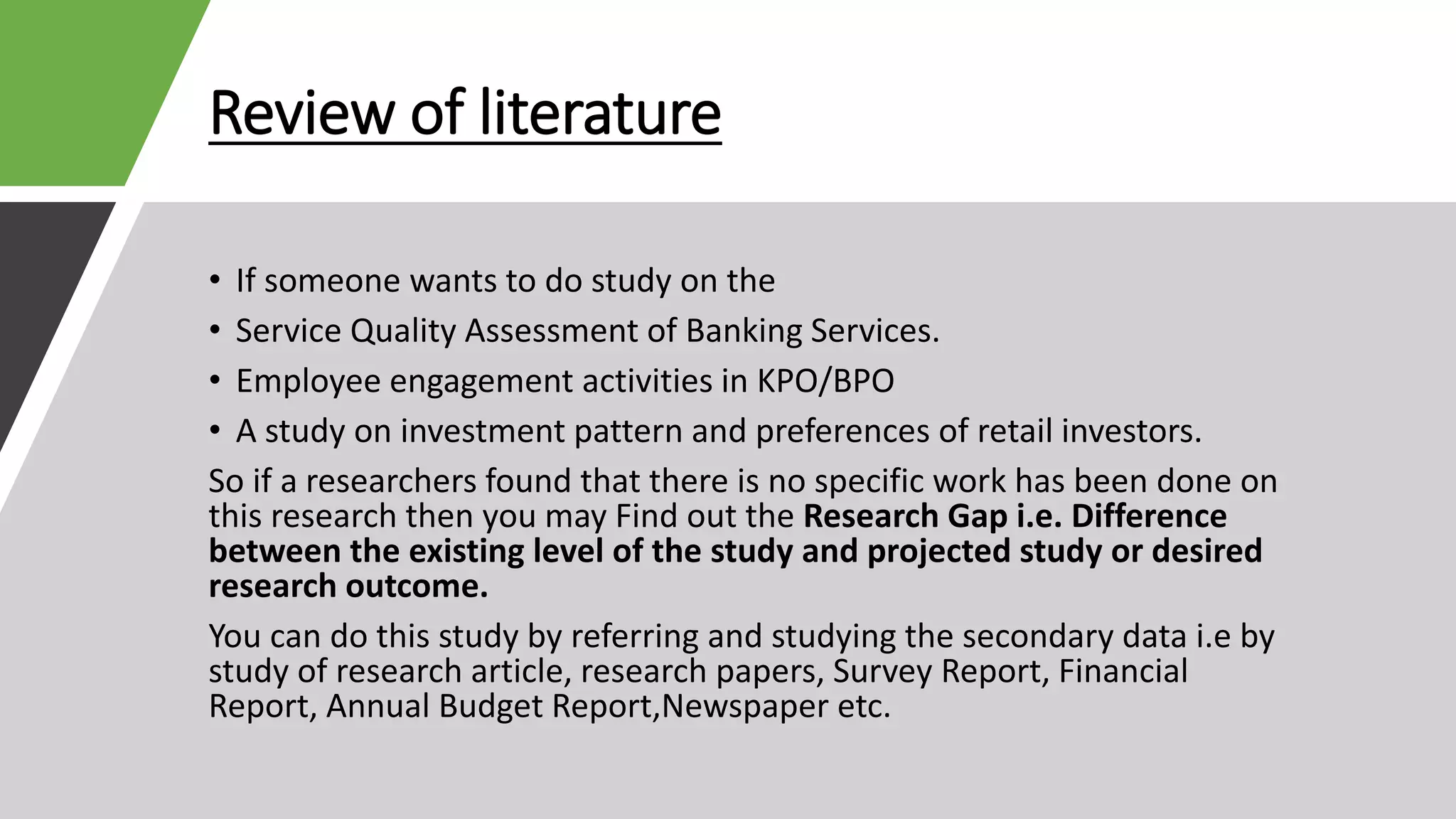 Review of literature
• If someone wants to do study on the
• Service Quality Assessment of Banking Services.
• Employee engagement activities in KPO/BPO
• A study on investment pattern and preferences of retail investors.
So if a researchers found that there is no specific work has been done on
this research then you may Find out the Research Gap i.e. Difference
between the existing level of the study and projected study or desired
research outcome.
You can do this study by referring and studying the secondary data i.e by
study of research article, research papers, Survey Report, Financial
Report, Annual Budget Report,Newspaper etc.
 