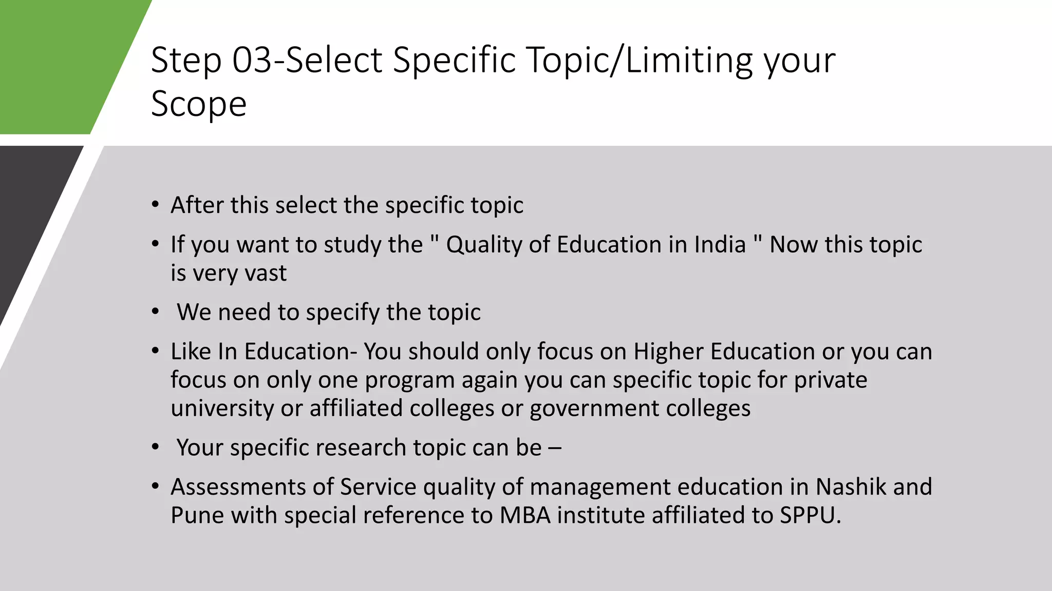 Step 03-Select Specific Topic/Limiting your
Scope
• After this select the specific topic
• If you want to study the " Quality of Education in India " Now this topic
is very vast
• We need to specify the topic
• Like In Education- You should only focus on Higher Education or you can
focus on only one program again you can specific topic for private
university or affiliated colleges or government colleges
• Your specific research topic can be –
• Assessments of Service quality of management education in Nashik and
Pune with special reference to MBA institute affiliated to SPPU.
 