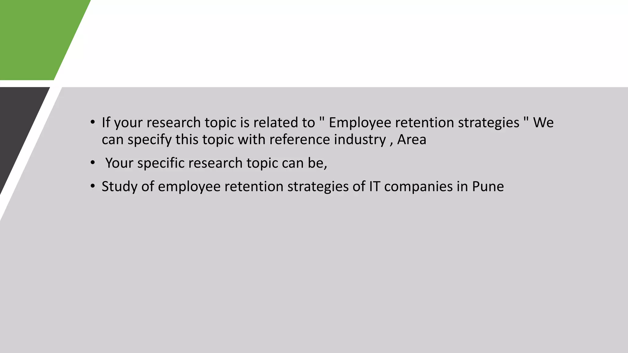 • If your research topic is related to " Employee retention strategies " We
can specify this topic with reference industry , Area
• Your specific research topic can be,
• Study of employee retention strategies of IT companies in Pune
 