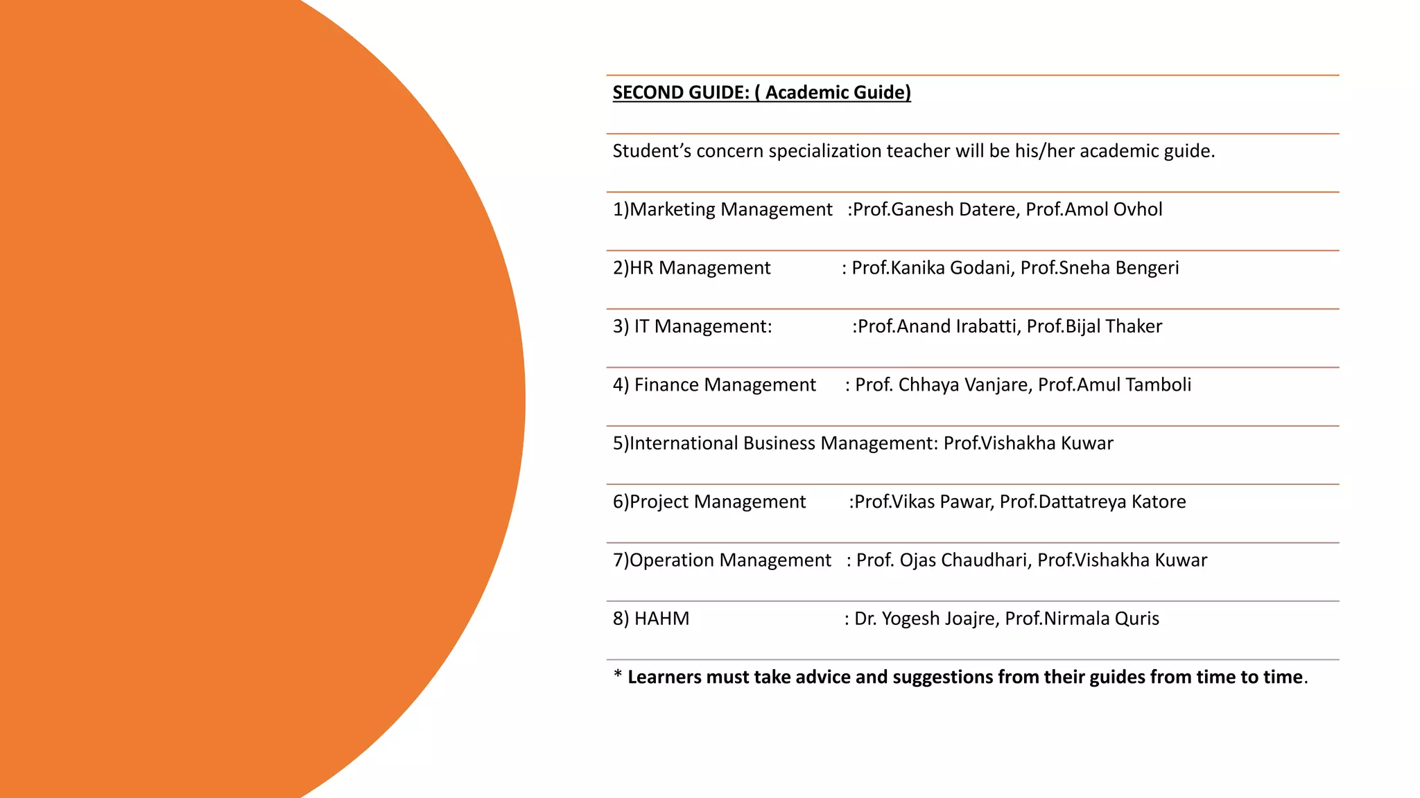 SECOND GUIDE: ( Academic Guide)
Student’s concern specialization teacher will be his/her academic guide.
1)Marketing Management :Prof.Ganesh Datere, Prof.Amol Ovhol
2)HR Management : Prof.Kanika Godani, Prof.Sneha Bengeri
3) IT Management: :Prof.Anand Irabatti, Prof.Bijal Thaker
4) Finance Management : Prof. Chhaya Vanjare, Prof.Amul Tamboli
5)International Business Management: Prof.Vishakha Kuwar
6)Project Management :Prof.Vikas Pawar, Prof.Dattatreya Katore
7)Operation Management : Prof. Ojas Chaudhari, Prof.Vishakha Kuwar
8) HAHM : Dr. Yogesh Joajre, Prof.Nirmala Quris
* Learners must take advice and suggestions from their guides from time to time.
 