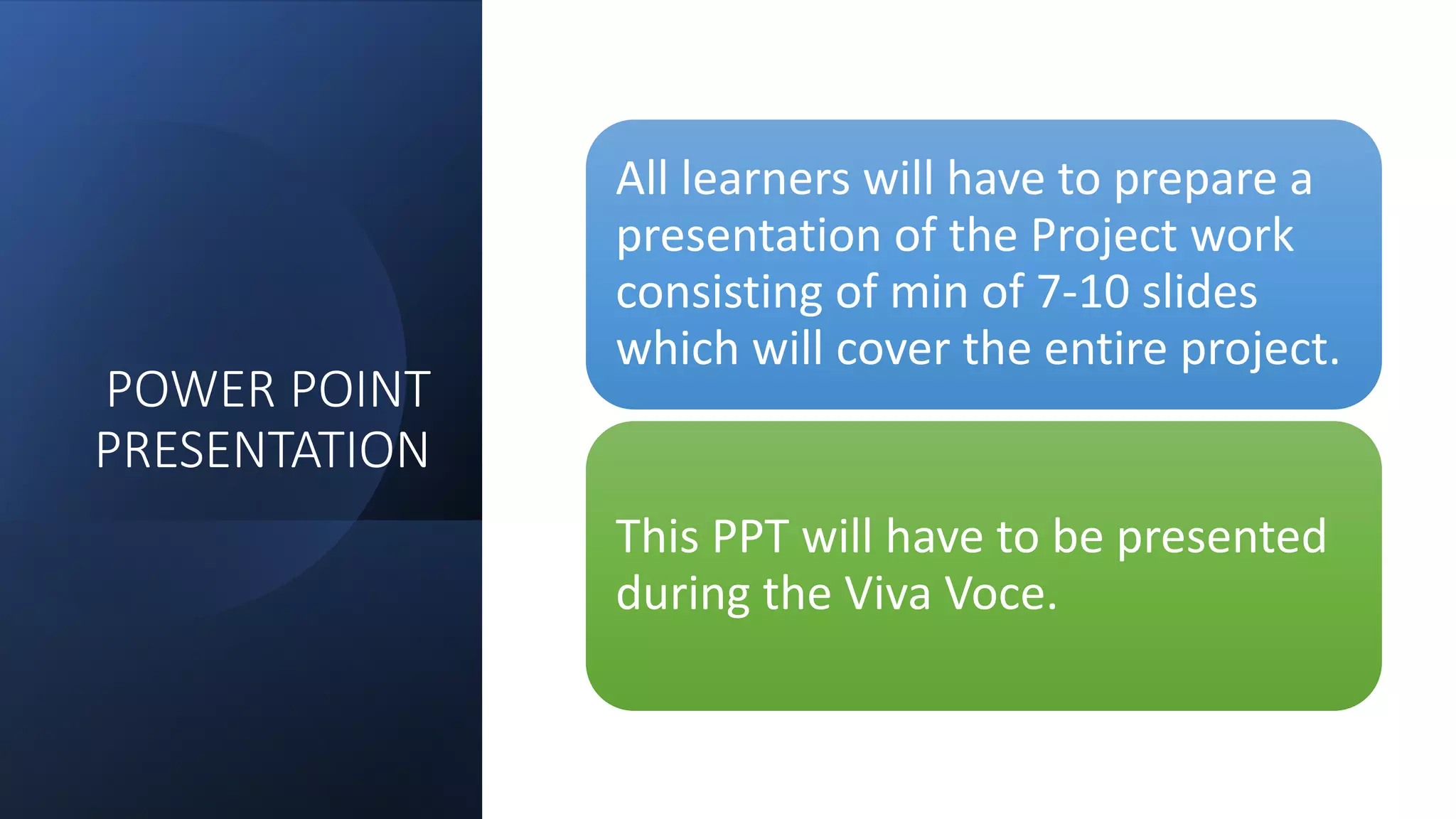 POWER POINT
PRESENTATION
All learners will have to prepare a
presentation of the Project work
consisting of min of 7-10 slides
which will cover the entire project.
This PPT will have to be presented
during the Viva Voce.
 