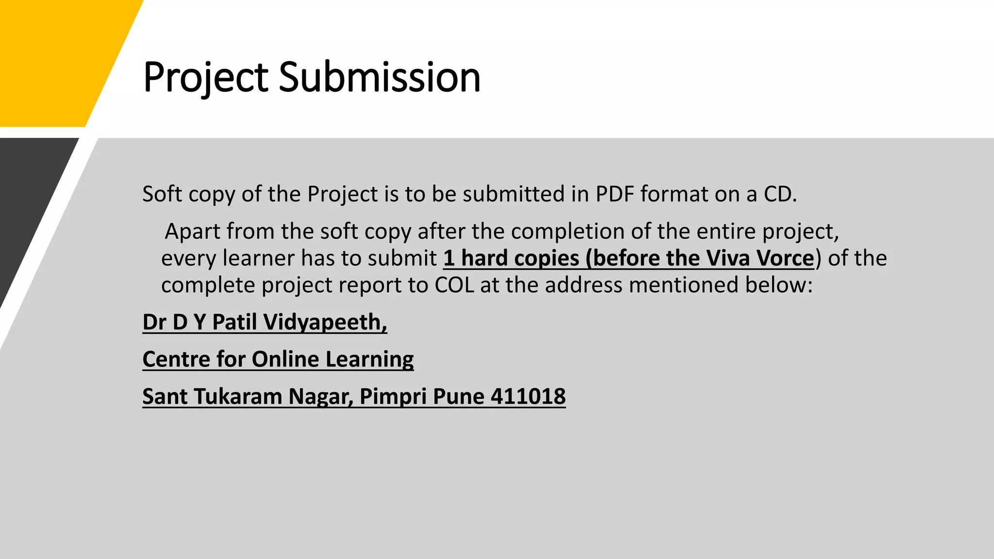 Project Submission
Soft copy of the Project is to be submitted in PDF format on a CD.
Apart from the soft copy after the completion of the entire project,
every learner has to submit 1 hard copies (before the Viva Vorce) of the
complete project report to COL at the address mentioned below:
Dr D Y Patil Vidyapeeth,
Centre for Online Learning
Sant Tukaram Nagar, Pimpri Pune 411018
 