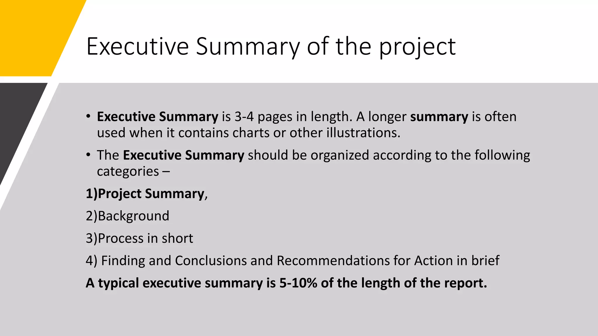 Executive Summary of the project
• Executive Summary is 3-4 pages in length. A longer summary is often
used when it contains charts or other illustrations.
• The Executive Summary should be organized according to the following
categories –
1)Project Summary,
2)Background
3)Process in short
4) Finding and Conclusions and Recommendations for Action in brief
A typical executive summary is 5-10% of the length of the report.
 