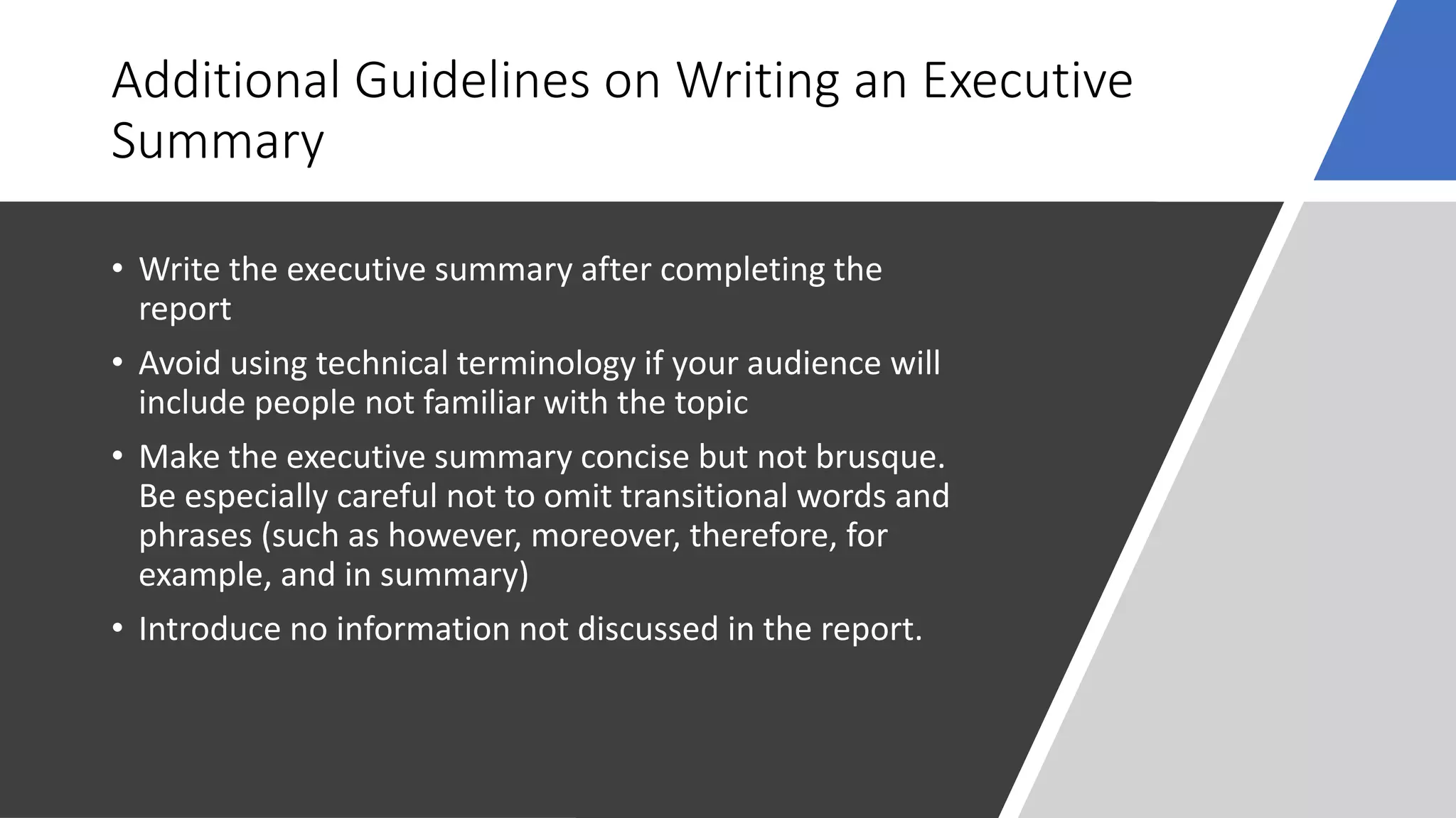Additional Guidelines on Writing an Executive
Summary
• Write the executive summary after completing the
report
• Avoid using technical terminology if your audience will
include people not familiar with the topic
• Make the executive summary concise but not brusque.
Be especially careful not to omit transitional words and
phrases (such as however, moreover, therefore, for
example, and in summary)
• Introduce no information not discussed in the report.
 