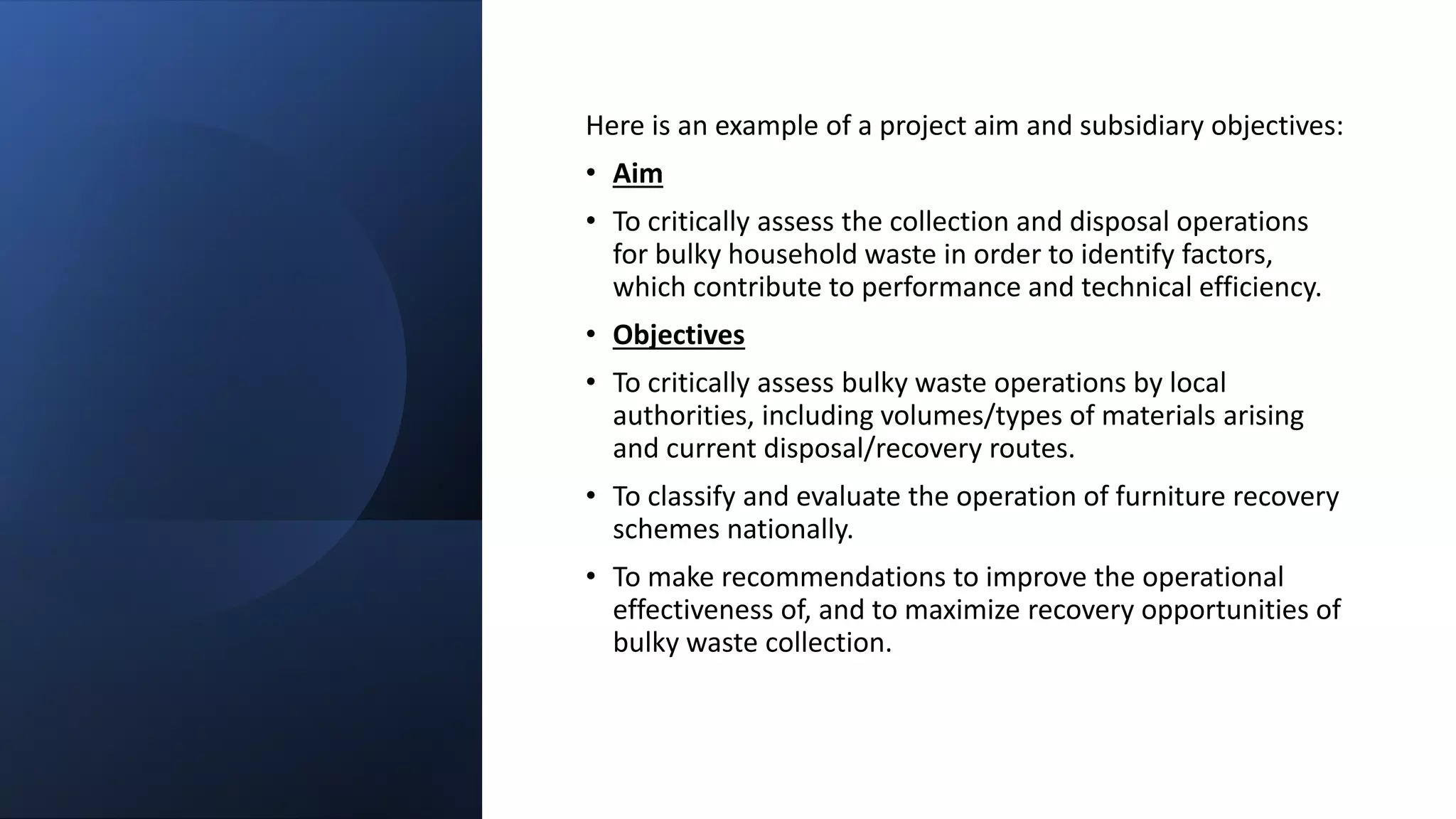 Here is an example of a project aim and subsidiary objectives:
• Aim
• To critically assess the collection and disposal operations
for bulky household waste in order to identify factors,
which contribute to performance and technical efficiency.
• Objectives
• To critically assess bulky waste operations by local
authorities, including volumes/types of materials arising
and current disposal/recovery routes.
• To classify and evaluate the operation of furniture recovery
schemes nationally.
• To make recommendations to improve the operational
effectiveness of, and to maximize recovery opportunities of
bulky waste collection.
 