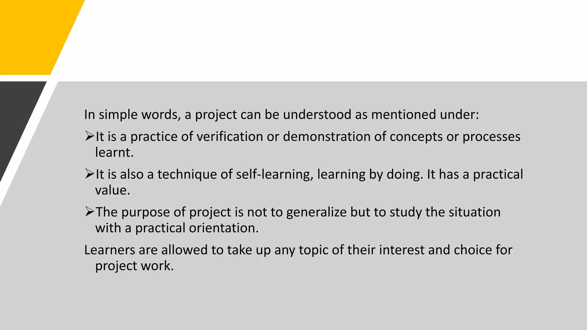 In simple words, a project can be understood as mentioned under:
It is a practice of verification or demonstration of concepts or processes
learnt.
It is also a technique of self-learning, learning by doing. It has a practical
value.
The purpose of project is not to generalize but to study the situation
with a practical orientation.
Learners are allowed to take up any topic of their interest and choice for
project work.
 