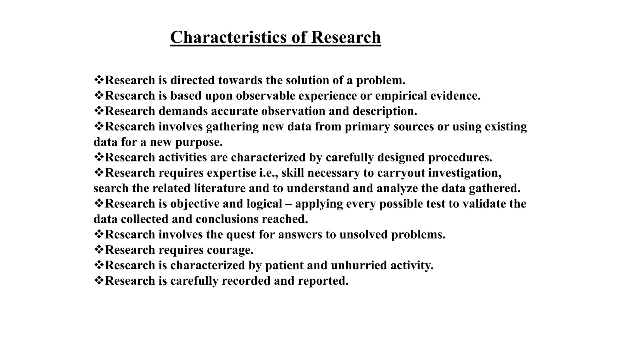 Characteristics of Research
Research is directed towards the solution of a problem.
Research is based upon observable experience or empirical evidence.
Research demands accurate observation and description.
Research involves gathering new data from primary sources or using existing
data for a new purpose.
Research activities are characterized by carefully designed procedures.
Research requires expertise i.e., skill necessary to carryout investigation,
search the related literature and to understand and analyze the data gathered.
Research is objective and logical – applying every possible test to validate the
data collected and conclusions reached.
Research involves the quest for answers to unsolved problems.
Research requires courage.
Research is characterized by patient and unhurried activity.
Research is carefully recorded and reported.
 