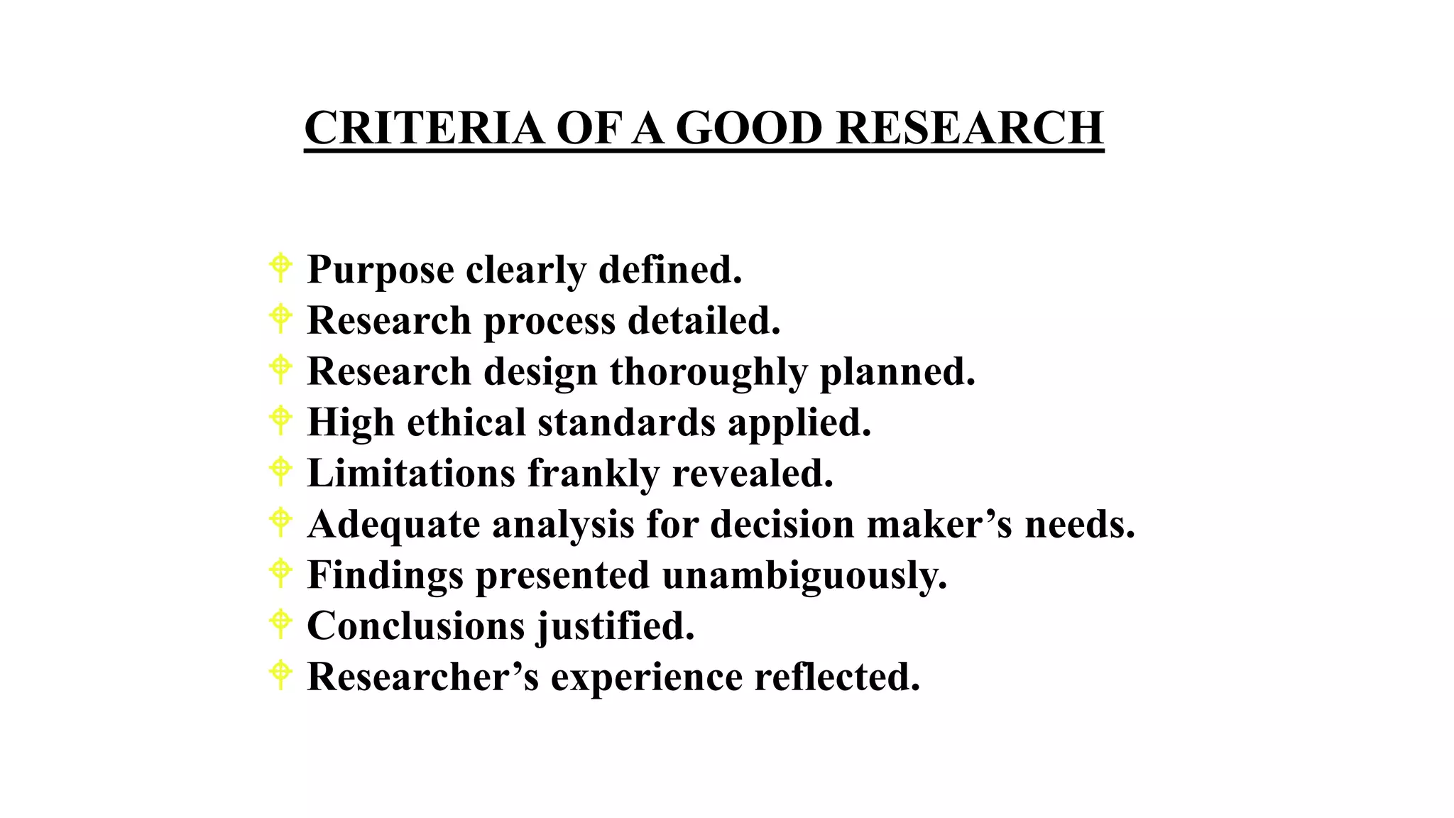  Purpose clearly defined.
 Research process detailed.
 Research design thoroughly planned.
 High ethical standards applied.
 Limitations frankly revealed.
 Adequate analysis for decision maker’s needs.
 Findings presented unambiguously.
 Conclusions justified.
 Researcher’s experience reflected.
CRITERIA OF A GOOD RESEARCH
 