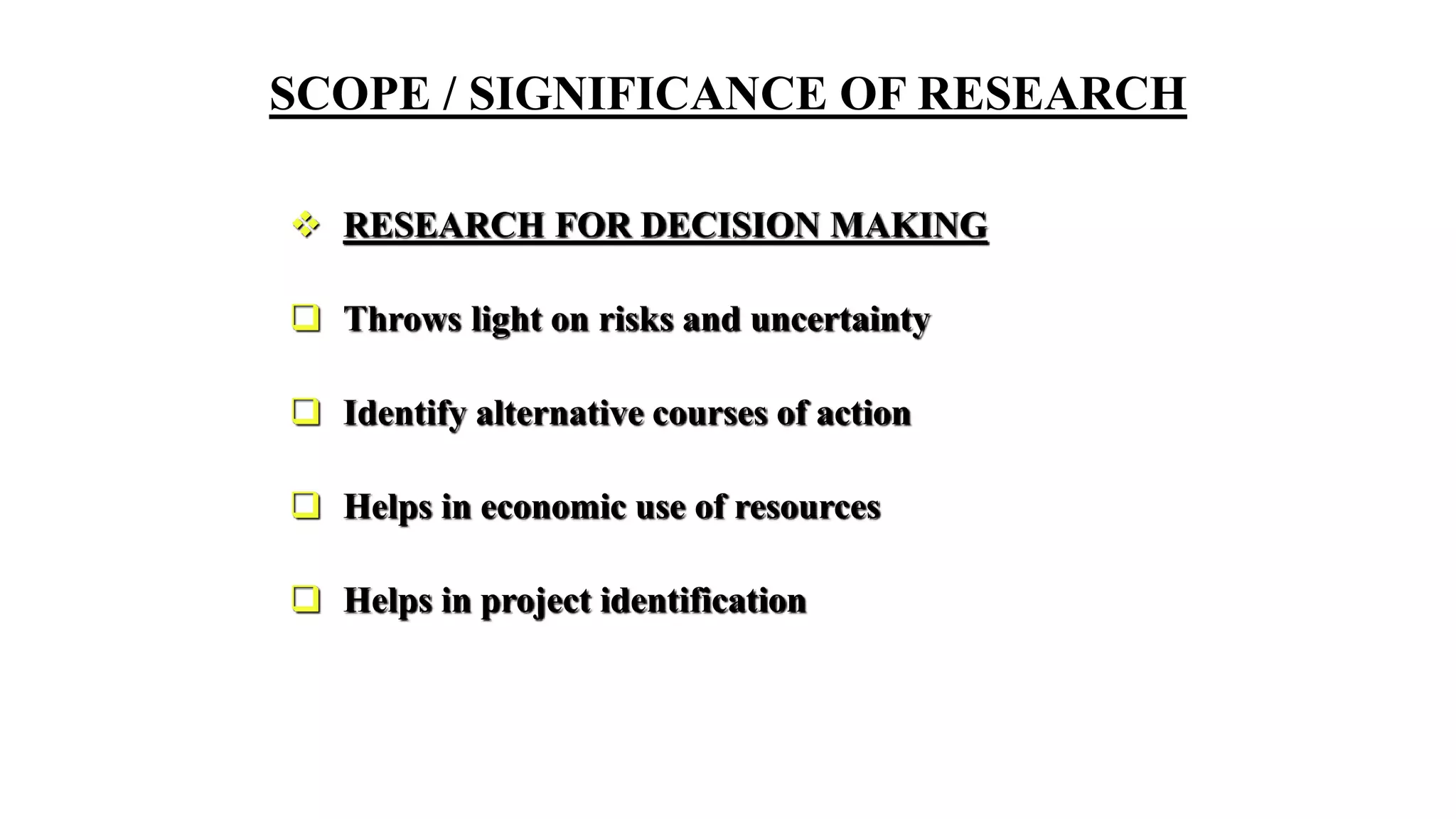 SCOPE / SIGNIFICANCE OF RESEARCH
 RESEARCH FOR DECISION MAKING
 Throws light on risks and uncertainty
 Identify alternative courses of action
 Helps in economic use of resources
 Helps in project identification
 