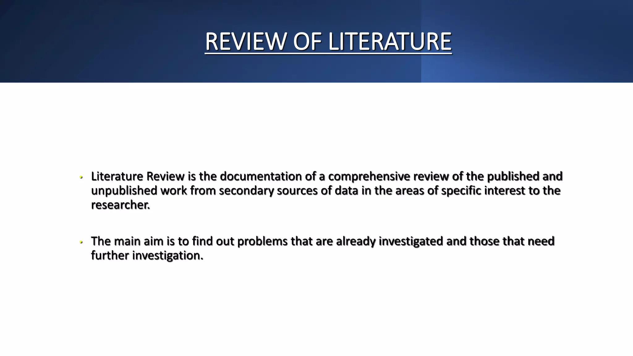 REVIEW OF LITERATURE
• Literature Review is the documentation of a comprehensive review of the published and
unpublished work from secondary sources of data in the areas of specific interest to the
researcher.
• The main aim is to find out problems that are already investigated and those that need
further investigation.
 