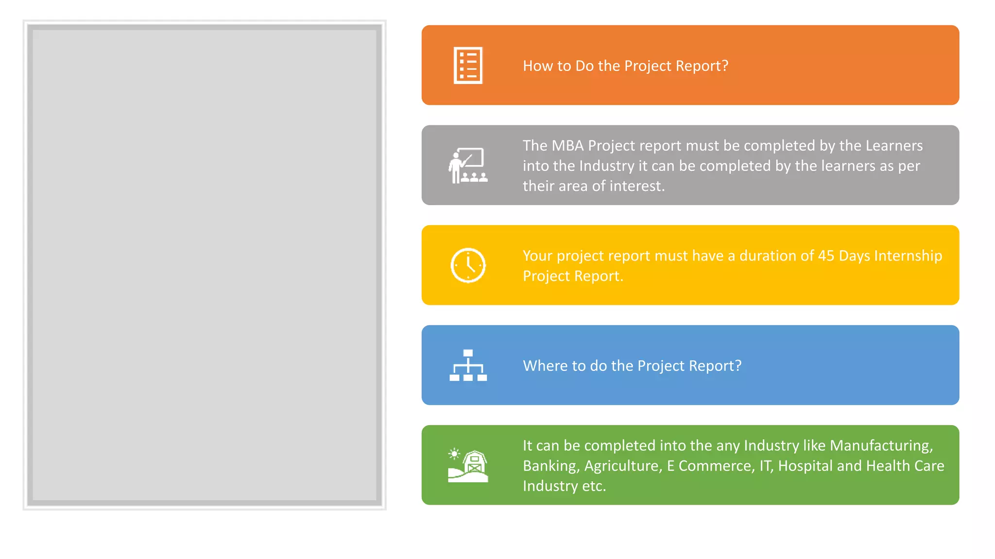 How to Do the Project Report?
The MBA Project report must be completed by the Learners
into the Industry it can be completed by the learners as per
their area of interest.
Your project report must have a duration of 45 Days Internship
Project Report.
Where to do the Project Report?
It can be completed into the any Industry like Manufacturing,
Banking, Agriculture, E Commerce, IT, Hospital and Health Care
Industry etc.
 
