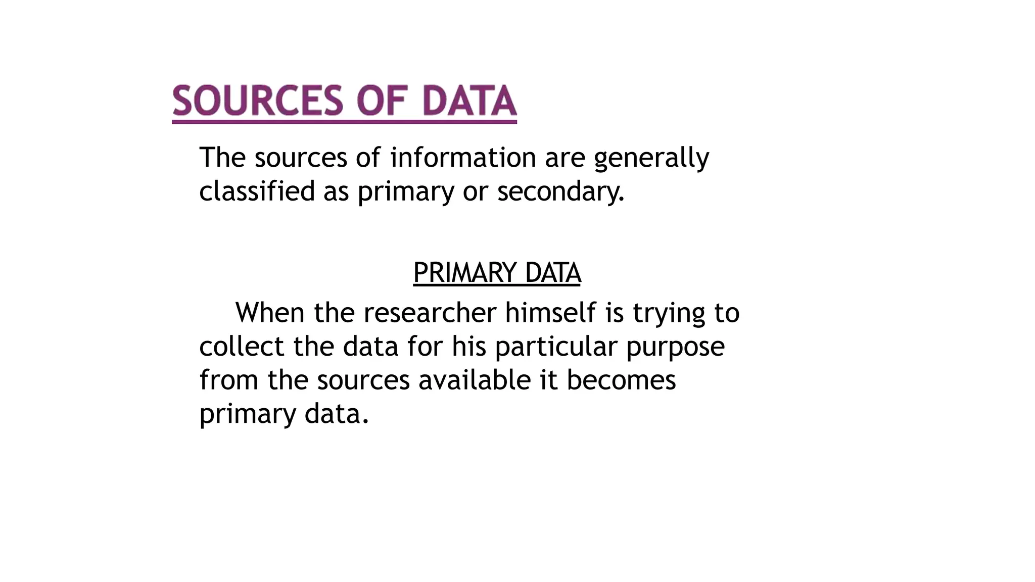 The sources of information are generally
classified as primary or secondary.
PRIMARY DATA
When the researcher himself is trying to
collect the data for his particular purpose
from the sources available it becomes
primary data.
 