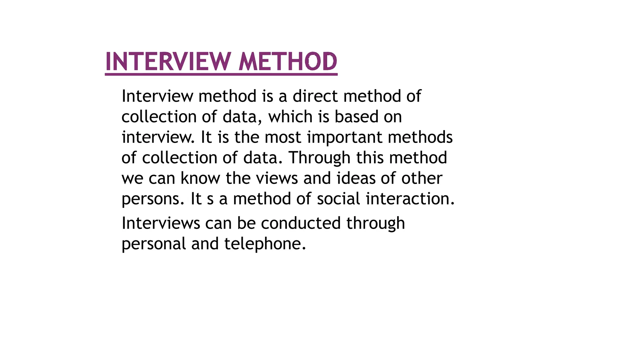 Interview method is a direct method of
collection of data, which is based on
interview. It is the most important methods
of collection of data. Through this method
we can know the views and ideas of other
persons. It s a method of social interaction.
Interviews can be conducted through
personal and telephone.
 