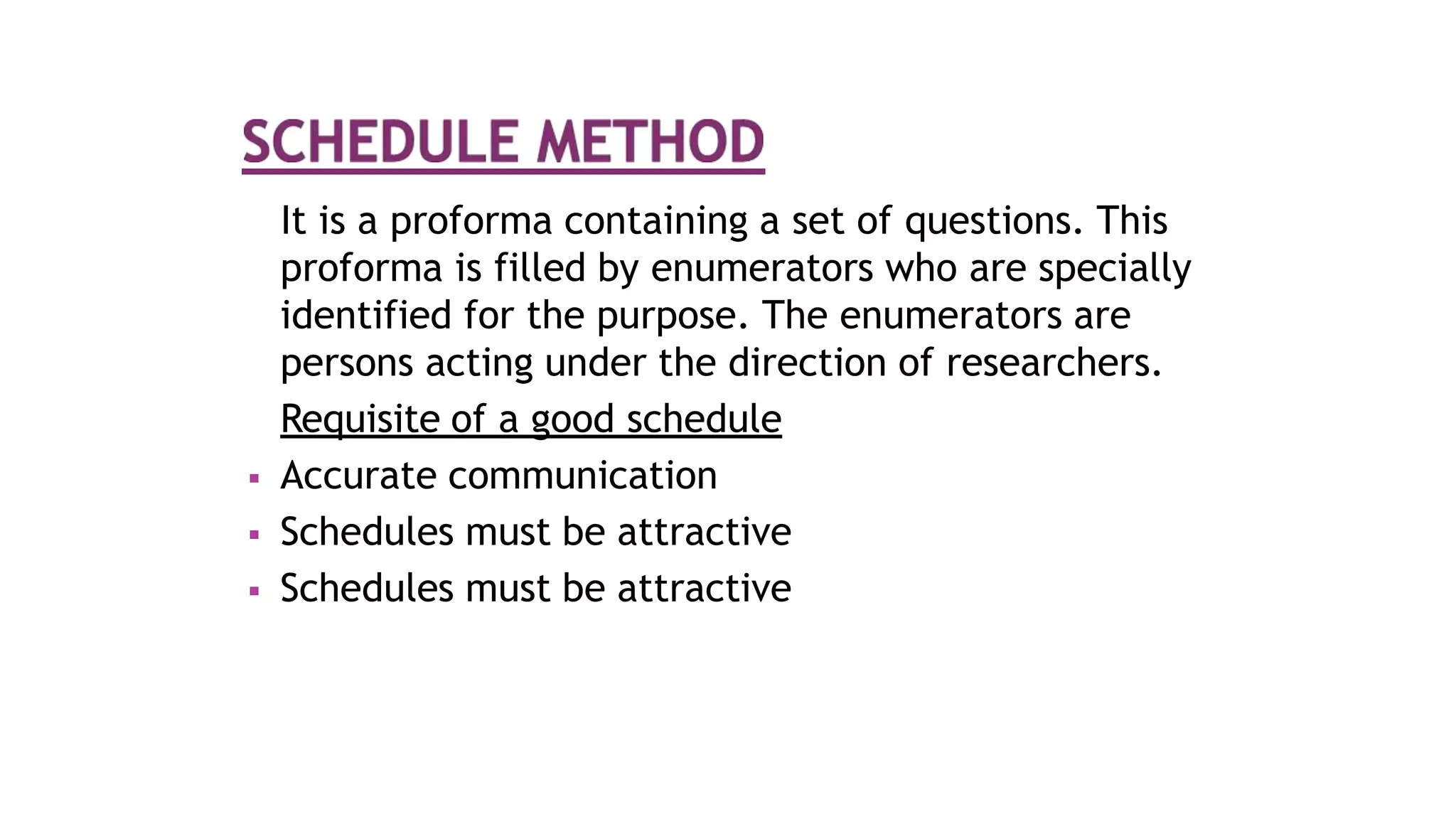 It is a proforma containing a set of questions. This
proforma is filled by enumerators who are specially
identified for the purpose. The enumerators are
persons acting under the direction of researchers.
Requisite of a good schedule
 Accurate communication
 Schedules must be attractive
 Schedules must be attractive
 