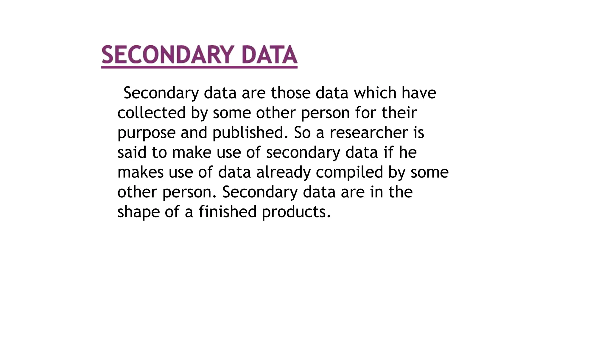Secondary data are those data which have
collected by some other person for their
purpose and published. So a researcher is
said to make use of secondary data if he
makes use of data already compiled by some
other person. Secondary data are in the
shape of a finished products.
 