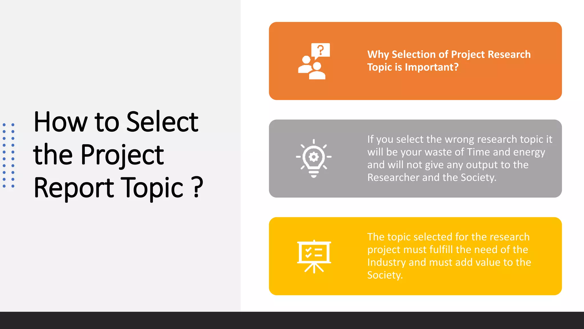 How to Select
the Project
Report Topic ?
Why Selection of Project Research
Topic is Important?
If you select the wrong research topic it
will be your waste of Time and energy
and will not give any output to the
Researcher and the Society.
The topic selected for the research
project must fulfill the need of the
Industry and must add value to the
Society.
 