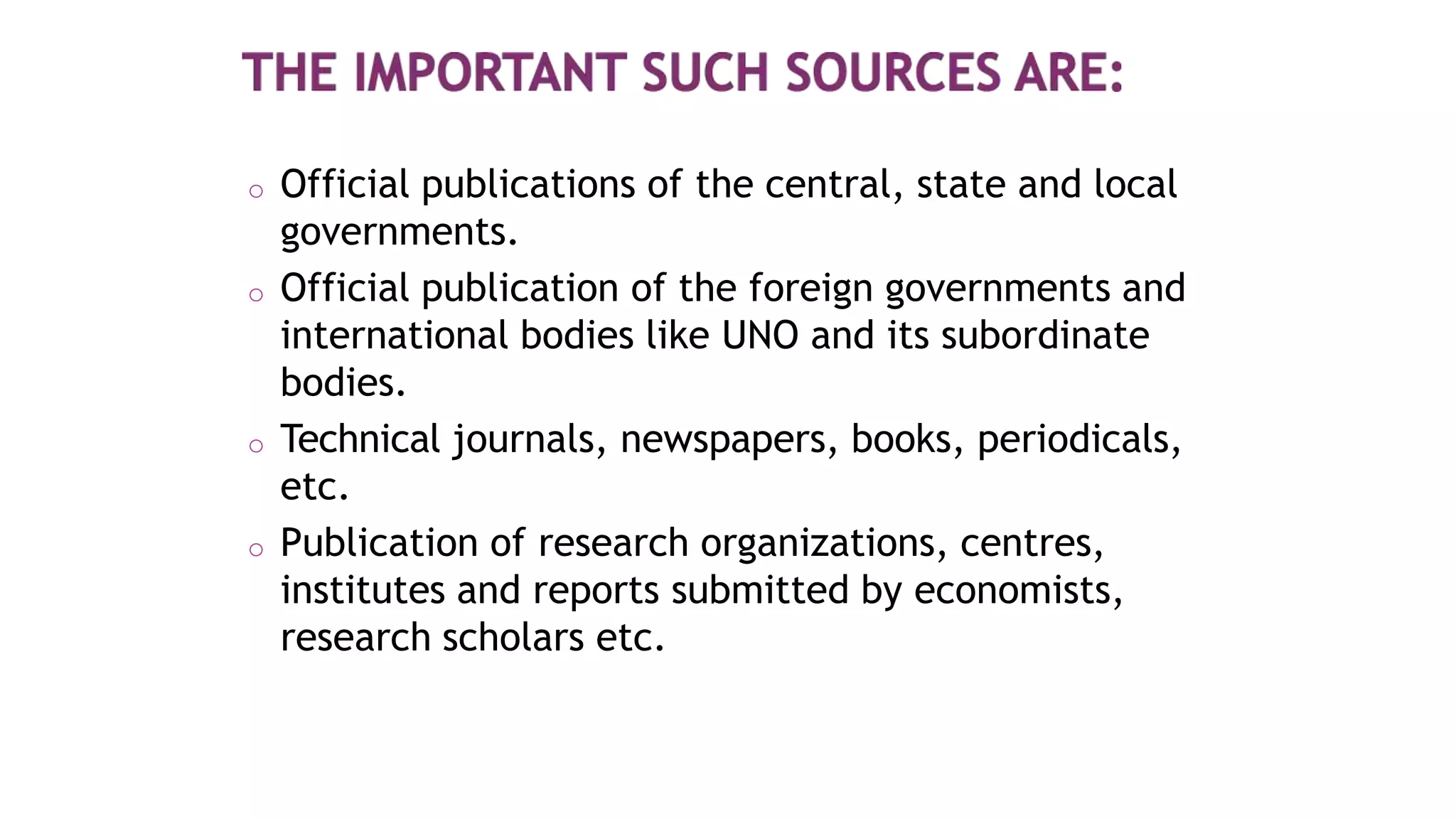 o Official publications of the central, state and local
governments.
o Official publication of the foreign governments and
international bodies like UNO and its subordinate
bodies.
o Technical journals, newspapers, books, periodicals,
etc.
o Publication of research organizations, centres,
institutes and reports submitted by economists,
research scholars etc.
 