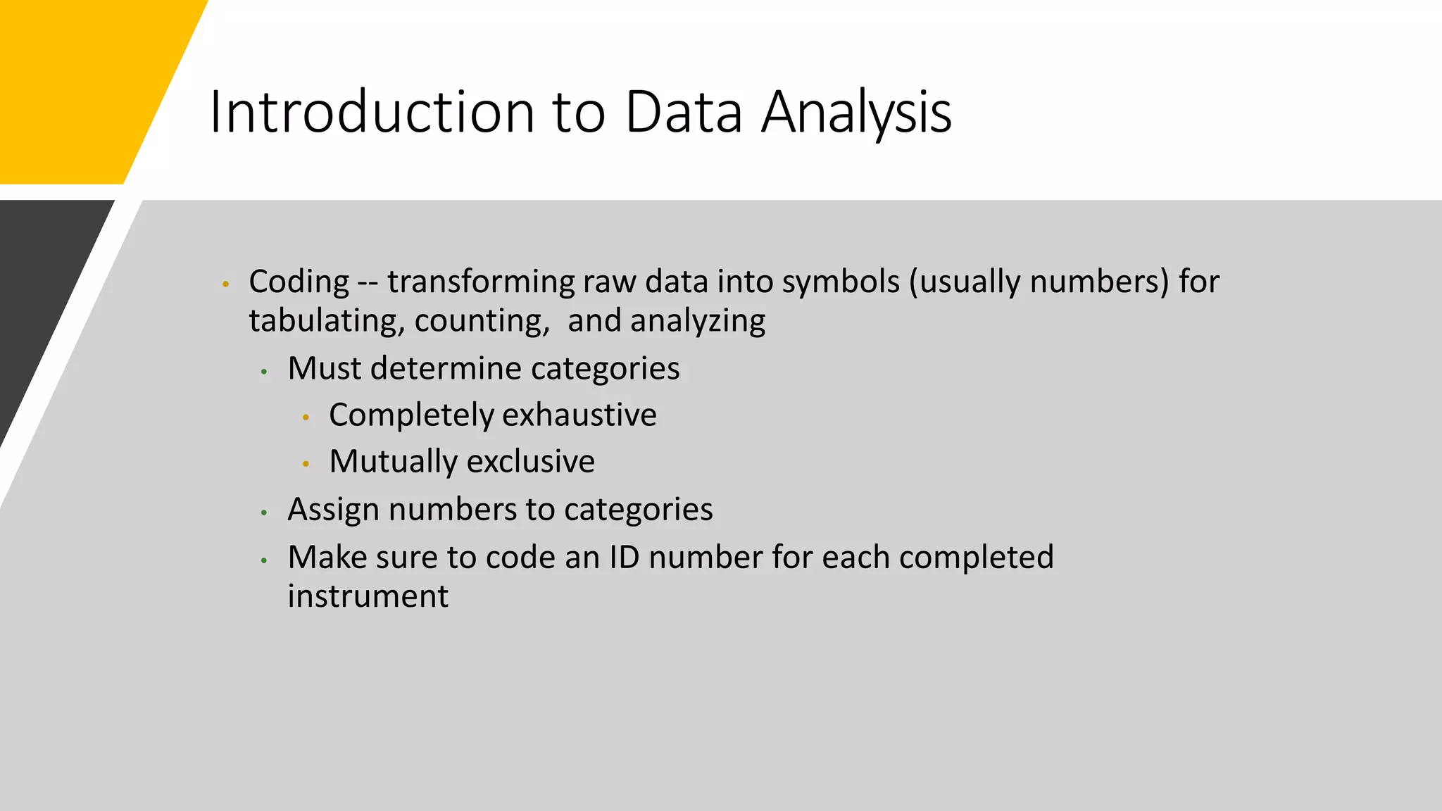 Introduction to Data Analysis
• Coding -- transforming raw data into symbols (usually numbers) for
tabulating, counting, and analyzing
• Must determine categories
• Completely exhaustive
• Mutually exclusive
• Assign numbers to categories
• Make sure to code an ID number for each completed
instrument
 
