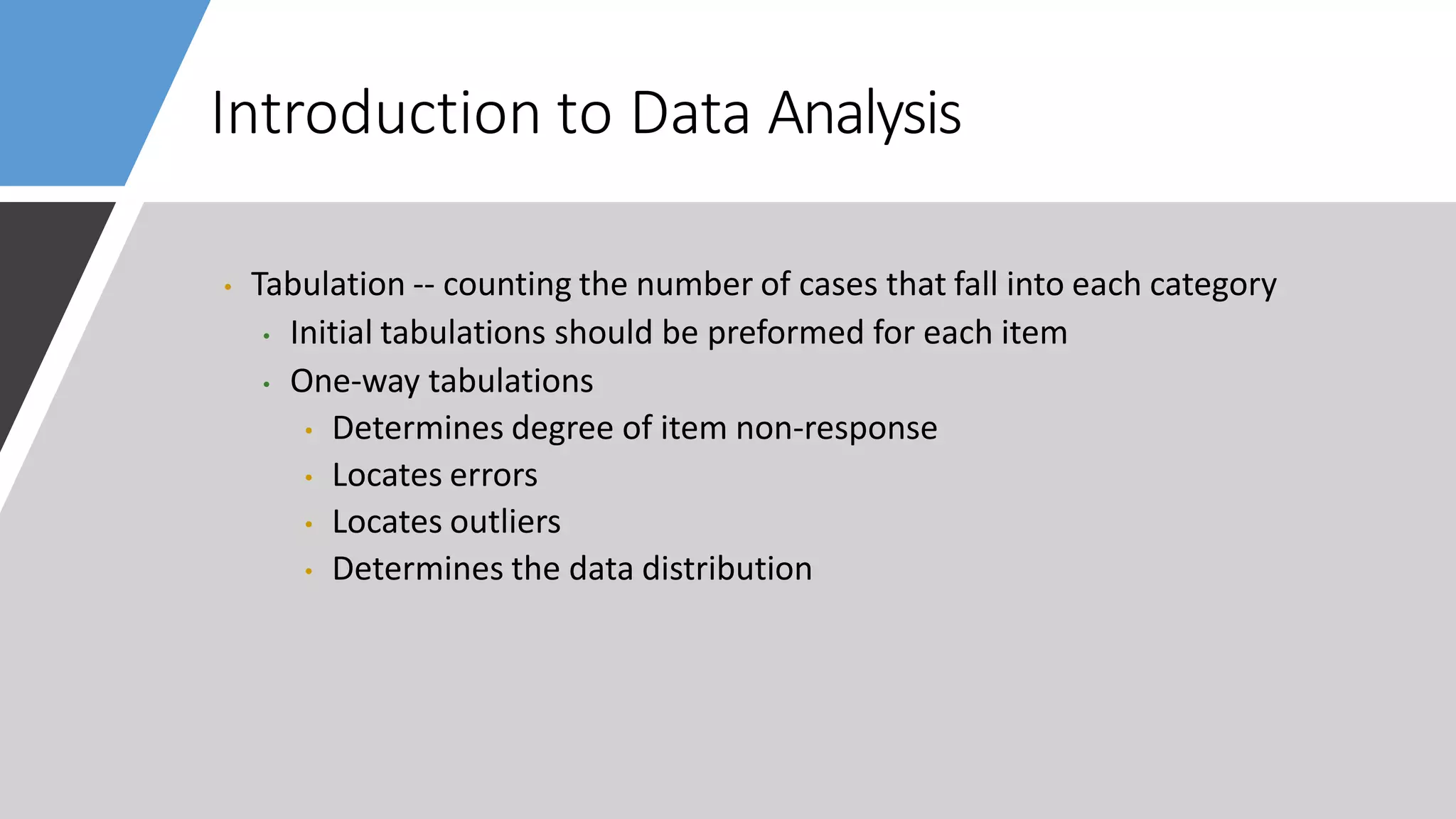 Introduction to Data Analysis
• Tabulation -- counting the number of cases that fall into each category
• Initial tabulations should be preformed for each item
• One-way tabulations
• Determines degree of item non-response
• Locates errors
• Locates outliers
• Determines the data distribution
 