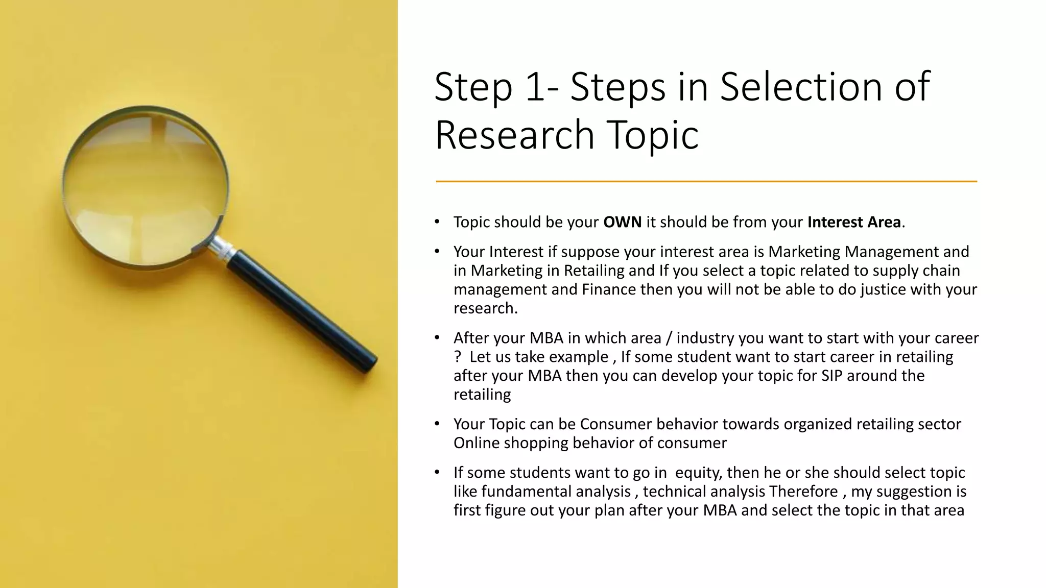 Step 1- Steps in Selection of
Research Topic
• Topic should be your OWN it should be from your Interest Area.
• Your Interest if suppose your interest area is Marketing Management and
in Marketing in Retailing and If you select a topic related to supply chain
management and Finance then you will not be able to do justice with your
research.
• After your MBA in which area / industry you want to start with your career
? Let us take example , If some student want to start career in retailing
after your MBA then you can develop your topic for SIP around the
retailing
• Your Topic can be Consumer behavior towards organized retailing sector
Online shopping behavior of consumer
• If some students want to go in equity, then he or she should select topic
like fundamental analysis , technical analysis Therefore , my suggestion is
first figure out your plan after your MBA and select the topic in that area
 