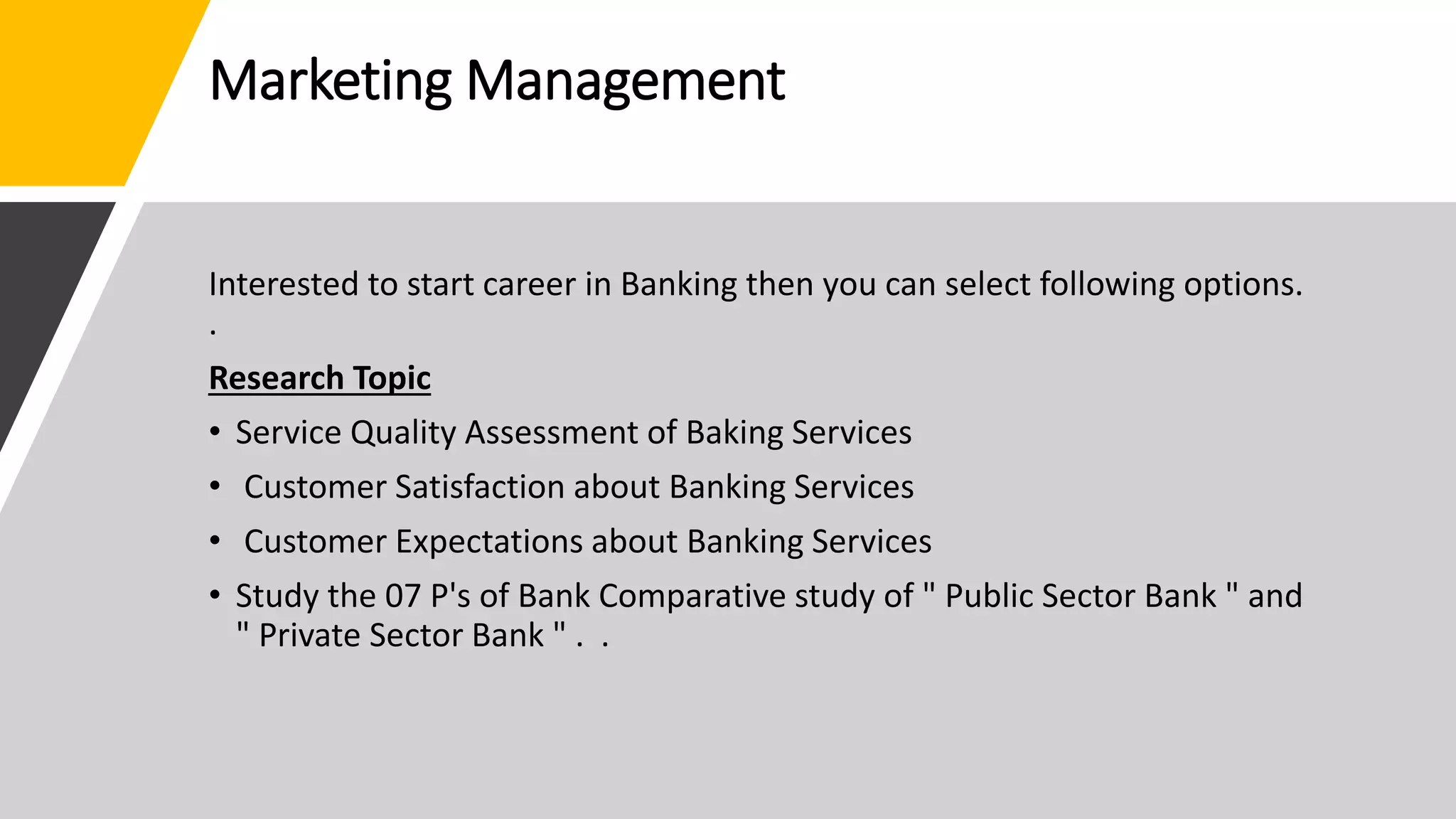 Marketing Management
Interested to start career in Banking then you can select following options.
.
Research Topic
• Service Quality Assessment of Baking Services
• Customer Satisfaction about Banking Services
• Customer Expectations about Banking Services
• Study the 07 P's of Bank Comparative study of " Public Sector Bank " and
" Private Sector Bank " . .
 