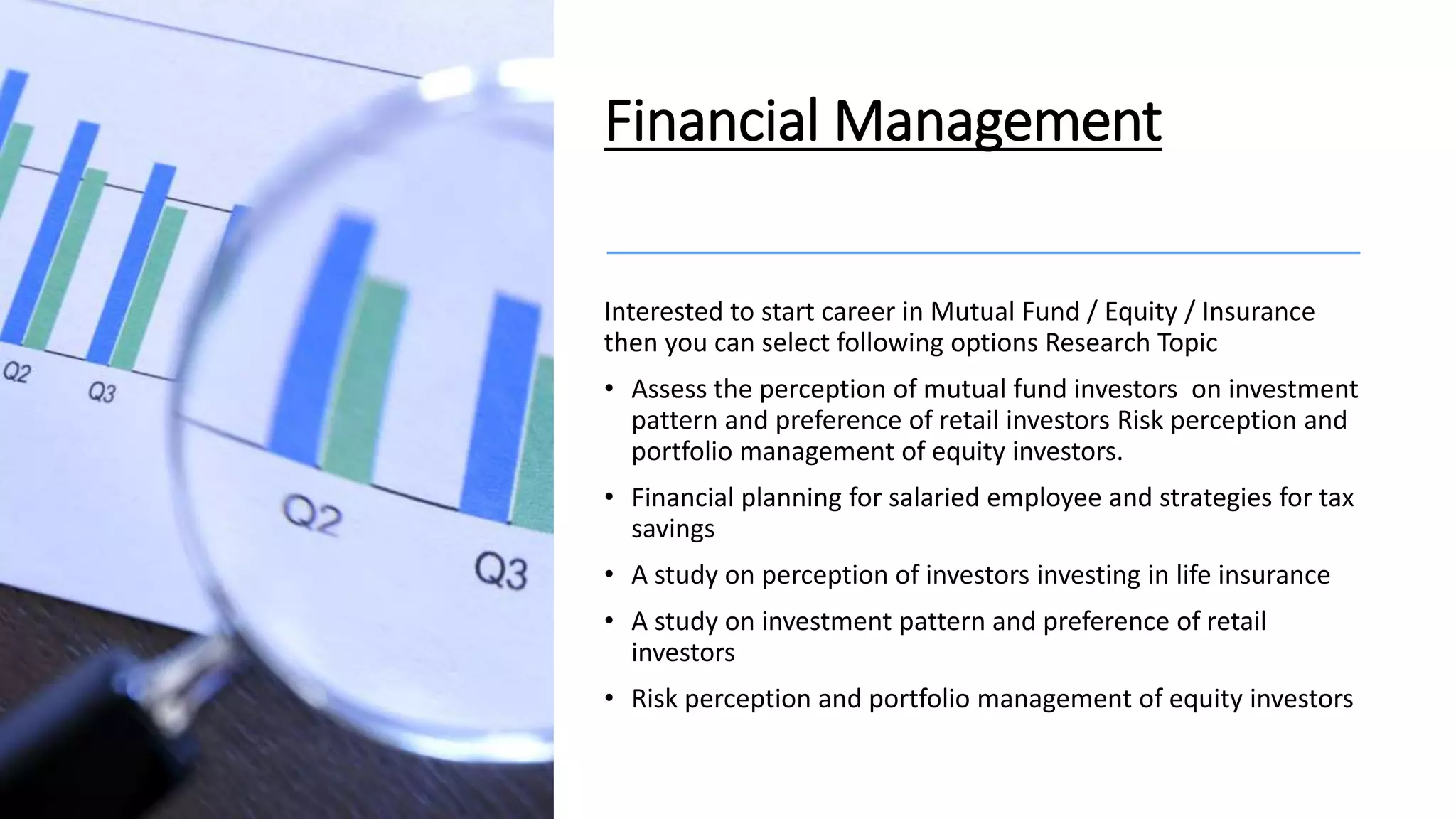 Financial Management
Interested to start career in Mutual Fund / Equity / Insurance
then you can select following options Research Topic
• Assess the perception of mutual fund investors on investment
pattern and preference of retail investors Risk perception and
portfolio management of equity investors.
• Financial planning for salaried employee and strategies for tax
savings
• A study on perception of investors investing in life insurance
• A study on investment pattern and preference of retail
investors
• Risk perception and portfolio management of equity investors
 