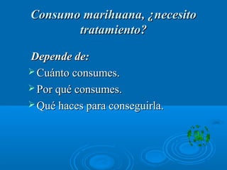 Consumo marihuana, ¿necesitoConsumo marihuana, ¿necesito
tratamiento?tratamiento?
Depende de:Depende de:
 Cuánto consumes.Cuánto consumes.
 Por qué consumes.Por qué consumes.
 Qué haces para conseguirla.Qué haces para conseguirla.
 