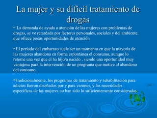La mujer y su difícil tratamiento deLa mujer y su difícil tratamiento de
drogasdrogas
• La demanda de ayuda o atención de las mujeres con problemas de
drogas, se ve retardada por factores personales, sociales y del ambiente,
que ofrece pocas oportunidades de atención
• El período del embarazo suele ser un momento en que la mayoría de
las mujeres abandona en forma espontánea el consumo, aunque lo
retome una vez que el ha hijo/a nacido , siendo una oportunidad muy
ventajosa para la intervención de un programa que motive al abandono
del consumo.
•Tradicionalmente, los programas de tratamiento y rehabilitación para
adictos fueron diseñados por y para varones, y las necesidades
específicas de las mujeres no han sido lo suficientemente consideradas.
 