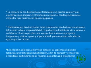 • La mayoría de los dispositivos de tratamiento no cuentan con servicios
específicos para mujeres. El tratamiento residencial resulta prácticamente
imposible para mujeres con hijos/as pequeños.
• Habitualmente, las deserciones están relacionadas con factores contextuales,
tales como trabajo, responsabilidad en quehaceres domésticos, etc. cuando en
realidad se observa que ellas, una vez que han iniciado un programa
terapéutico y reciben apoyo y soporte social, presentan tasas más altas de
egreso que los varones
•Es necesario, entonces, desarrollar espacios de capacitación para los
terapeutas que trabajan en rehabilitación, a fin de manejar y conocer las
necesidades particulares de las mujeres, para intervenir eficazmente.
 