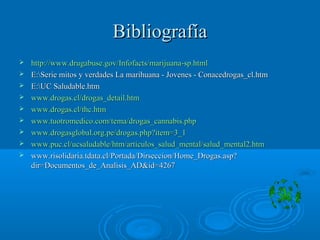 BibliografíaBibliografía
 http://www.drugabuse.gov/Infofacts/marijuana-sp.htmlhttp://www.drugabuse.gov/Infofacts/marijuana-sp.html
 E:Serie mitos y verdades La marihuana - Jovenes - Conacedrogas_cl.htmE:Serie mitos y verdades La marihuana - Jovenes - Conacedrogas_cl.htm
 E:UC Saludable.htmE:UC Saludable.htm
 www.drogas.cl/drogas_detail.htmwww.drogas.cl/drogas_detail.htm
 www.drogas.cl/thc.htmwww.drogas.cl/thc.htm
 www.tuotromedico.com/tema/drogas_cannabis.phpwww.tuotromedico.com/tema/drogas_cannabis.php
 www.drogasglobal.org.pe/drogas.php?item=3_1www.drogasglobal.org.pe/drogas.php?item=3_1
 www.puc.cl/ucsaludable/htm/articulos_salud_mental/salud_mental2.htmwww.puc.cl/ucsaludable/htm/articulos_salud_mental/salud_mental2.htm
 www.risolidaria.tdata.cl/Portada/Dirseccion/Home_Drogas.asp?www.risolidaria.tdata.cl/Portada/Dirseccion/Home_Drogas.asp?
dir=Documentos_de_Analisis_AD&id=4267dir=Documentos_de_Analisis_AD&id=4267
 