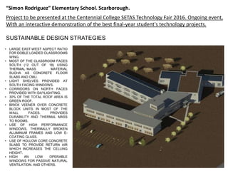 Project to be presented at the Centennial College SETAS Technology Fair 2016. Ongoing event,
With an interactive demonstration of the best final-year student's technology projects.
“Simon Rodriguez” Elementary School. Scarborough.
• LARGE EAST-WEST ASPECT RATIO
FOR DOBLE LOADED CLASSROOMS
WING.
• MOST OF THE CLASSROOM FACES
SOUTH (12 OUT OF 18) USING
THERMAL MASS MATERIAL
SUCHA AS CONCRETE FLOOR
SLABS AND CMU.
• LIGHT SHELVES PROVIDED AT
SOUTH FACING WINDOWS.
• CORRIDORS ON NORTH FACES
PROVIDED WITH DAYLIGHTING.
• 30% OF THE TOTAL ROOF AREA IS
GREEN ROOF.
• BRICK VEENER OVER CONCRETE
BLOCK UNITS IN MOST OF THE
WALL FACES. PROVIDES
DURABILITY AND THERMAL MASS
TO ROOMS.
• USE OF HIGH PERFORMANCE
WINDOWS, THERMALLY BROKEN
ALUMINUM FRAMES AND LOW E-
COATING GLASS.
• USE OF HOLLOW CORE CONCRETE
SLABS TO PROVIDE RETURN AIR
WHICH INCREASES THE CELLING
HEIGHT.
• HIGH AN LOW OPERABLE
WINDOWS FOR PASSIVE NATURAL
VENTILATION. AND OTHERS.
SUSTAINABLE DESIGN STRATEGIES
 