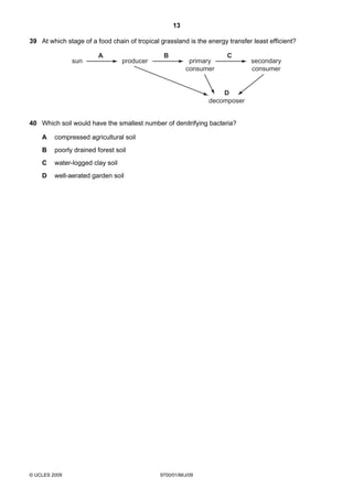 13
© UCLES 2009 9700/01/M/J/09
39 At which stage of a food chain of tropical grassland is the energy transfer least efficient?
sun producer primary
consumer
secondary
consumer
D
decomposer
A B C
40 Which soil would have the smallest number of denitrifying bacteria?
A compressed agricultural soil
B poorly drained forest soil
C water-logged clay soil
D well-aerated garden soil
 