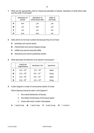 2
© UCLES 2009 9700/01/M/J/09
1 What are the appropriate units for measuring diameters of alveoli, diameters of white blood cells
and the width of cell walls?
diameters of
alveoli
diameters of
white blood cells
width of
cell walls
A mm µm µm
B µm mm µm
C µm µm nm
D mm mm nm
2 Cells which do not have nucleoli die because they do not have
A centrioles and cannot divide.
B mitochondria and cannot release energy.
C mRNA and cannot transcribe DNA.
D ribosomes and cannot synthesise protein.
3 What describes the features of an electron microscope?
maximum
magnification
resolution/nm specimen
A 2.5 × 103
2.5 × 102
dead
B 2.5 × 104
5.0 × 10–1
living
C 2.5 × 105
5.0 × 10–1
dead
D 5.0 × 105
2.5 × 102
living
4 A plan diagram is made of a transverse section of a leaf.
Which features should be seen in the diagram?
1 the overall distribution of tissues
2 the relative thicknesses of the tissue layers
3 those cells which contain chloroplasts
A 1 and 2 only B 1 and 3 only C 2 and 3 only D 1, 2 and 3
 