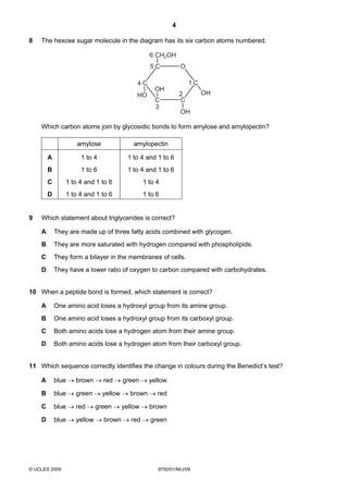 4
© UCLES 2009 9700/01/M/J/09
8 The hexose sugar molecule in the diagram has its six carbon atoms numbered.
C
C
C
C
C
O
CH2OH
OH
OH
OH
HO
1
2
3
4
5
6
Which carbon atoms join by glycosidic bonds to form amylose and amylopectin?
amylose amylopectin
A 1 to 4 1 to 4 and 1 to 6
B 1 to 6 1 to 4 and 1 to 6
C 1 to 4 and 1 to 6 1 to 4
D 1 to 4 and 1 to 6 1 to 6
9 Which statement about triglycerides is correct?
A They are made up of three fatty acids combined with glycogen.
B They are more saturated with hydrogen compared with phospholipids.
C They form a bilayer in the membranes of cells.
D They have a lower ratio of oxygen to carbon compared with carbohydrates.
10 When a peptide bond is formed, which statement is correct?
A One amino acid loses a hydroxyl group from its amine group.
B One amino acid loses a hydroxyl group from its carboxyl group.
C Both amino acids lose a hydrogen atom from their amine group.
D Both amino acids lose a hydrogen atom from their carboxyl group.
11 Which sequence correctly identifies the change in colours during the Benedict’s test?
A blue → brown → red → green → yellow
B blue → green → yellow → brown → red
C blue → red → green → yellow → brown
D blue → yellow → brown → red → green
 