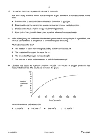 5
© UCLES 2009 9700/01/M/J/09 [Turn over
12 Lactose is a disaccharide present in the milk of mammals.
How will a baby mammal benefit from having this sugar, instead of a monosaccharide, in the
milk?
A Condensation of disaccharides enables rapid production of glycogen.
B Disaccharides can be transported across membranes for more rapid absorption.
C Disaccharides have a higher energy value than triglycerides.
D Hydrolysis of the glycosidic bond gives a gradual release of monosaccharide.
13 When investigating the rate of reaction of the enzyme lipase on the hydrolysis of triglycerides, the
pH must be maintained at an optimum to prevent the lipase denaturing.
What is the reason for this?
A The addition of water molecules produced by hydrolysis increases pH.
B The products of hydrolysis decrease the pH.
C The products of hydrolysis increase the pH.
D The removal of water molecules used in hydrolysis decreases pH.
14 Catalase was added to hydrogen peroxide solution. The volume of oxygen produced was
measured at intervals. The results are shown on the graph.
0 30 60 90 120 150 180
10
9
8
7
6
5
4
3
2
1
time/seconds
oxygen
produced/
cm3
What was the initial rate of reaction?
A 0.05cm3
s−1
B 0.10cm3
s−1
C 1.00cm3
s−1
D 10.0cm3
s−1
 