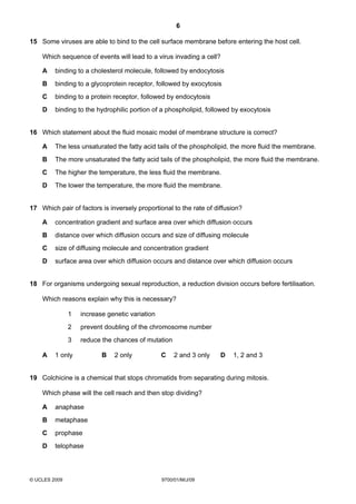 6
© UCLES 2009 9700/01/M/J/09
15 Some viruses are able to bind to the cell surface membrane before entering the host cell.
Which sequence of events will lead to a virus invading a cell?
A binding to a cholesterol molecule, followed by endocytosis
B binding to a glycoprotein receptor, followed by exocytosis
C binding to a protein receptor, followed by endocytosis
D binding to the hydrophilic portion of a phospholipid, followed by exocytosis
16 Which statement about the fluid mosaic model of membrane structure is correct?
A The less unsaturated the fatty acid tails of the phospholipid, the more fluid the membrane.
B The more unsaturated the fatty acid tails of the phospholipid, the more fluid the membrane.
C The higher the temperature, the less fluid the membrane.
D The lower the temperature, the more fluid the membrane.
17 Which pair of factors is inversely proportional to the rate of diffusion?
A concentration gradient and surface area over which diffusion occurs
B distance over which diffusion occurs and size of diffusing molecule
C size of diffusing molecule and concentration gradient
D surface area over which diffusion occurs and distance over which diffusion occurs
18 For organisms undergoing sexual reproduction, a reduction division occurs before fertilisation.
Which reasons explain why this is necessary?
1 increase genetic variation
2 prevent doubling of the chromosome number
3 reduce the chances of mutation
A 1 only B 2 only C 2 and 3 only D 1, 2 and 3
19 Colchicine is a chemical that stops chromatids from separating during mitosis.
Which phase will the cell reach and then stop dividing?
A anaphase
B metaphase
C prophase
D telophase
 