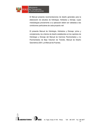 El Manual presenta recomendaciones de diseño generales para la
elaboración de estudios de hidrología, hidráulica y drenaje, cuyas
metodologías previamente a su aplicación deben ser validadas a las
condiciones particulares de cada proyecto vial.

El presente Manual de Hidrología, Hidráulica y Drenaje; prima y
complementa, los criterios de diseño establecidos en los capítulos de
Hidrología y Drenaje del Manual de Caminos Pavimentados y no
Pavimentados de Bajo Volumen de Transito, Manual de Diseño
Geométrico-2001 y el Manual de Puentes.

10

 