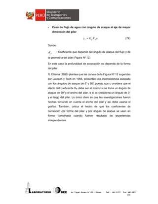 -

Caso de flujo de agua con ángulo de ataque al eje de mayor
dimensión del pilar

ys = K g Kφ a

(74)

Donde:

Kφ

: Coeficiente que depende del ángulo de ataque del flujo y de

la geometría del pilar (Figura Nº 12)
En este caso la profundidad de socavación no depende de la forma
del pilar
R. Ettema (1990) plantea que las curvas de la Figura Nº 12 sugeridas
por Laursen y Toch en 1956, presentan una inconsistencia asociada
con los ángulos de ataque de 0° y 90° puesto que c onsidera que el
,
efecto del coeficiente KΦ debe ser el mismo si se toma un ángulo de
ataque de 90° y el ancho del pilar, o si se conside ra un ángulo de 0°
y el largo del pilar. Lo único claro es que las investigaciones fueron
hechas tomando en cuenta el ancho del pilar y así debe usarse el
gráfico. También, critica el hecho de que los coeficientes de
corrección por forma del pilar y por ángulo de ataque se usen en
forma

combinada

cuando

fueron

resultado

de

experiencias

independientes.

108

 