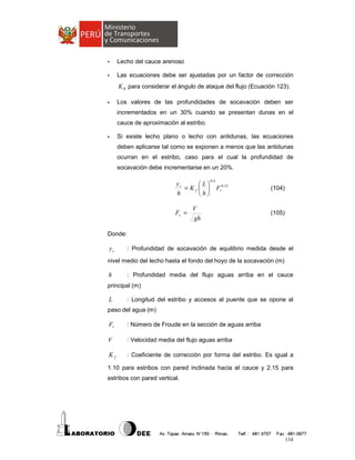 -

Lecho del cauce arenoso

-

Las ecuaciones debe ser ajustadas por un factor de corrección

K θ para considerar el ángulo de ataque del flujo (Ecuación 123).
-

Los valores de las profundidades de socavación deben ser
incrementados en un 30% cuando se presentan dunas en el
cauce de aproximación al estribo.

-

Si existe lecho plano o lecho con antidunas, las ecuaciones
deben aplicarse tal como se exponen a menos que las antidunas
ocurran en el estribo, caso para el cual la profundidad de
socavación debe incrementarse en un 20%.
0.4

ys
L
= K f   Fr0.33
h
h

Fr =

V
gh

(104)

(105)

Donde:

ys

: Profundidad de socavación de equilibrio medida desde el

nivel medio del lecho hasta el fondo del hoyo de la socavación (m)

h

: Profundidad media del flujo aguas arriba en el cauce

principal (m)

L

: Longitud del estribo y accesos al puente que se opone al

paso del agua (m)

Fr

: Número de Froude en la sección de aguas arriba

V

: Velocidad media del flujo aguas arriba

Kf

: Coeficiente de corrección por forma del estribo. Es igual a

1.10 para estribos con pared inclinada hacia el cauce y 2.15 para
estribos con pared vertical.

134

 