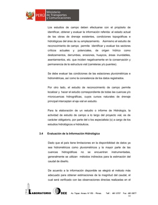 Los estudios de campo deben efectuarse con el propósito de
identificar, obtener y evaluar la información referida: al estado actual
de las obras de drenaje existentes, condiciones topográficas e
hidrológicas del área de su emplazamiento. Asimismo el estudio de
reconocimiento de campo permite identificar y evaluar los sectores
críticos

actuales

y

potenciales,

de

origen

hídrico

como

deslizamientos, derrumbes, erosiones, huaycos, áreas inundables,
asentamientos, etc. que inciden negativamente en la conservación y
permanencia de la estructura vial (carreteras y/o puentes).

Se debe evaluar las condiciones de las estaciones pluviométricas e
hidrométricas, así como la consistencia de los datos registrados.

Por otro lado, el estudio de reconocimiento de campo permite
localizar y hacer el estudio correspondiente de todas las cuencas y/o
microcuencas hidrográficas, cuyos cursos naturales de drenaje
principal interceptan el eje vial en estudio.

Para la elaboración de un estudio o informe de Hidrología, la
actividad de estudio de campo a lo largo del proyecto vial, es de
carácter obligatorio, por parte del o los especialista (s) a cargo de los
estudios hidrológicos e hidráulicos.

3.4

Evaluación de la Información Hidrológica

Dado que el país tiene limitaciones en la disponibilidad de datos ya
sea hidrométricos como pluviométricos y la mayor parte de las
cuencas

hidrográficas

no

se

encuentran

instrumentadas,

generalmente se utilizan métodos indirectos para la estimación del
caudal de diseño.

De acuerdo a la información disponible se elegirá el método más
adecuado para obtener estimaciones de la magnitud del caudal, el
cual será verificado con las observaciones directas realizadas en el

14

 