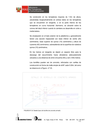Se construirán en los terraplenes mayores de 1.5m de altura,
ubicándolas longitudinalmente en ambos lados en los terraplenes
que se encuentren en tangente, o en la parte interna de los
terraplenes en curva horizontal. Asimismo, se ubicarán sobre la
corona del talud inferior cuando la carretera se desarrolla en corte a
media ladera.
Se emplazarán en el lado exterior de la plataforma y generalmente
tienen una sección trapezoidal con base inferior de veinte (20)
centímetros, base superior de quince (15) centímetros y altura de
cuarenta (40) centímetros, sobresaliendo de la superficie de rodadura
quince (15) centímetros.
En los tramos en tangente se dejará un espacio libre para la
descarga

del

escurrimiento

hacia

aliviaderos

adecuadamente

ubicados a una distancia de entre cincuenta (50) y cien (100) metros.
Los bordillos pueden ser de concreto, reforzados con varillas de
construcción en forma de malla simple de ø3/8” cada 0.20m, tal como
se observa en a Figura –nº 33.

FIGURA Nº 33: Detalle típico de bordillo de concreto armado

173

 