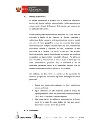 4.2

Drenaje Subterráneo
El drenaje subterráneo se proyecta con el objetivo de interceptar,
conducir y/o desviar los flujos subsuperficiales (subterráneos) que se
encuentren en el suelo de fundación de la carretera y/o provenientes
de los taludes adyacentes.

El efecto del agua en el pavimento es perjudicial, por lo que debe ser
evacuada a través de los sistemas de drenaje superficial y
subterráneo. Debe conocerse tanto su procedencia como su caudal,
así como el marco geográfico en que se encuentra. Los efectos
desfavorables son múltiples: erosión interna de finos, sifonamiento,
tubificación, arrastre y expulsión de finos, acelerando el fallo
estructural de la calzada y acortando su vida útil. Para el buen
funcionamiento del sistema de subdrenaje se requiere una pendiente
adecuada y una buena red de evacuación del agua. Por último, de
ser compatible y funcional con el tipo de suelo a drenar (tipo de
suelo, permeabilidad, gradación, etc.), se contempla el uso de
materiales geotextiles debido a su durabilidad, evitando que las
capas drenantes se colmaten y pierdan su funcionalidad.

Sin embargo, se debe tener en cuenta que la experiencia ha
mostrado que para las condiciones siguientes es riesgoso el uso de
geotextiles:

Suelos finos pobremente graduados (es decir, todos los de
tamaño uniforme),
Agua subterránea de alta alcalinidad donde la lentitud del
líquido pasando a través del geotextil causa deposiciones de
calcio, sodio o precipitaciones de magnesio,
Alta concentración de sólidos en suspensión en el líquido
como en el caso de aguas turbias de ríos que pueden
desarrollarse sobre o dentro del geotextil.

4.2.1 Subdrenaje

175

 