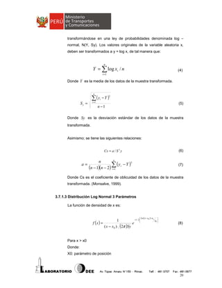 transformándose en una ley de probabilidades denominada log –
normal, N(Y, Sy). Los valores originales de la variable aleatoria x,
deben ser transformados a y = log x, de tal manera que:

n

Y = ∑ log xi / n

(4)

i =1

Donde Y es la media de los datos de la muestra transformada.

n

∑(y − Y )

Sy =

i =1

2

i

(5)

n −1

Donde Sy es la desviación estándar de los datos de la muestra
transformada.

Asimismo; se tiene las siguientes relaciones:
Cs = a / S 3 y

a=

(6)

n
n
3
∑ ( yi − Y )
(n − 1)(n − 2) i =1

(7)

Donde Cs es el coeficiente de oblicuidad de los datos de la muestra
transformada. (Monsalve, 1999).

3.7.1.3 Distribución Log Normal 3 Parámetros
La función de densidad de x es:
 Ln ( x − x0 )− u y

−1 / 2 
1
f (x ) =
e 
( x − x 0 ) (2π )Sy


Sy 


(8)

Para x > x0
Donde:
X0: parámetro de posición

20

 