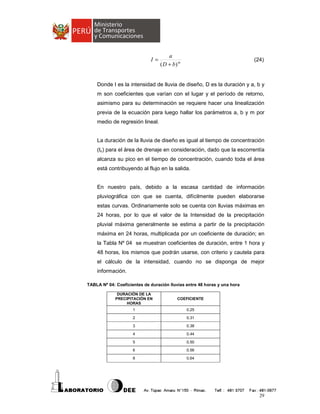 I=

a
( D + b) m

(24)

Donde I es la intensidad de lluvia de diseño, D es la duración y a, b y
m son coeficientes que varían con el lugar y el período de retorno,
asimismo para su determinación se requiere hacer una linealización
previa de la ecuación para luego hallar los parámetros a, b y m por
medio de regresión lineal.

La duración de la lluvia de diseño es igual al tiempo de concentración
(tc) para el área de drenaje en consideración, dado que la escorrentía
alcanza su pico en el tiempo de concentración, cuando toda el área
está contribuyendo al flujo en la salida.

En nuestro país, debido a la escasa cantidad de información
pluviográfica con que se cuenta, difícilmente pueden elaborarse
estas curvas. Ordinariamente solo se cuenta con lluvias máximas en
24 horas, por lo que el valor de la Intensidad de la precipitación
pluvial máxima generalmente se estima a partir de la precipitación
máxima en 24 horas, multiplicada por un coeficiente de duración; en
la Tabla Nº 04 se muestran coeficientes de duración, entre 1 hora y
48 horas, los mismos que podrán usarse, con criterio y cautela para
el cálculo de la intensidad, cuando no se disponga de mejor
información.
TABLA Nº 04: Coeficientes de duración lluvias entre 48 horas y una hora
DURACIÓN DE LA
PRECIPITACIÓN EN
HORAS

COEFICIENTE

1

0.25

2

0.31

3

0.38

4

0.44

5

0.50

6

0.56

8

0.64

29

 