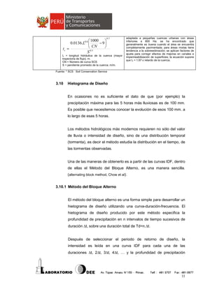  1000

− 9
0.0136.L 
 CN

tc =
0.5
S

0.7

0.8

L = longitud hidráulica de la cuenca (mayor
trayectoria de flujo), m.
CN = Número de curva SCS
S = pendiente promedio de la cuenca, m/m.

adaptada a pequeñas cuencas urbanas con áreas
inferiores a 800 Ha; se ha encontrado que
generalmente es buena cuando el área se encuentra
completamente pavimentada; para áreas mixtas tiene
tendencia a la sobreestimación; se aplican factores de
ajuste para corregir efectos de mejoras en canales e
impermeabilización de superficies; la ecuación supone
que tc = 1.67 x retardo de la cuenca.

Fuente: * SCS Soil Conservation Service

3.10

Hietograma de Diseño

En ocasiones no es suficiente el dato de que (por ejemplo) la
precipitación máxima para las 5 horas más lluviosas es de 100 mm.
Es posible que necesitemos conocer la evolución de esos 100 mm. a
lo largo de esas 5 horas.

Los métodos hidrológicos más modernos requieren no sólo del valor
de lluvia o intensidad de diseño, sino de una distribución temporal
(tormenta), es decir el método estudia la distribución en el tiempo, de
las tormentas observadas.

Una de las maneras de obtenerlo es a partir de las curvas IDF, dentro
de ellas el Método del Bloque Alterno, es una manera sencilla.
(alternating block method, Chow et al).
3.10.1 Método del Bloque Alterno

El método del bloque alterno es una forma simple para desarrollar un
hietograma de diseño utilizando una curva-duración-frecuencia. El
hietograma de diseño producido por este método especifica la
profundidad de precipitación en n intervalos de tiempo sucesivos de
duración ∆t, sobre una duración total de Td=n.∆t.
Después de seleccionar el periodo de retorno de diseño, la
intensidad es leída en una curva IDF para cada una de las
duraciones ∆t, 2∆t, 3∆t, 4∆t, … y la profundidad de precipitación

33

 