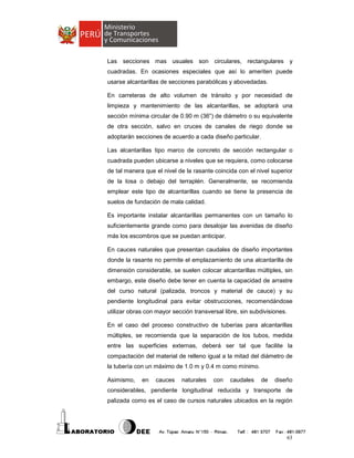 Las secciones mas usuales son circulares, rectangulares y
cuadradas. En ocasiones especiales que así lo ameriten puede
usarse alcantarillas de secciones parabólicas y abovedadas.
En carreteras de alto volumen de tránsito y por necesidad de
limpieza y mantenimiento de las alcantarillas, se adoptará una
sección mínima circular de 0.90 m (36”) de diámetro o su equivalente
de otra sección, salvo en cruces de canales de riego donde se
adoptarán secciones de acuerdo a cada diseño particular.
Las alcantarillas tipo marco de concreto de sección rectangular o
cuadrada pueden ubicarse a niveles que se requiera, como colocarse
de tal manera que el nivel de la rasante coincida con el nivel superior
de la losa o debajo del terraplén. Generalmente, se recomienda
emplear este tipo de alcantarillas cuando se tiene la presencia de
suelos de fundación de mala calidad.
Es importante instalar alcantarillas permanentes con un tamaño lo
suficientemente grande como para desalojar las avenidas de diseño
más los escombros que se puedan anticipar.
En cauces naturales que presentan caudales de diseño importantes
donde la rasante no permite el emplazamiento de una alcantarilla de
dimensión considerable, se suelen colocar alcantarillas múltiples, sin
embargo, este diseño debe tener en cuenta la capacidad de arrastre
del curso natural (palizada, troncos y material de cauce) y su
pendiente longitudinal para evitar obstrucciones, recomendándose
utilizar obras con mayor sección transversal libre, sin subdivisiones.
En el caso del proceso constructivo de tuberías para alcantarillas
múltiples, se recomienda que la separación de los tubos, medida
entre las superficies externas, deberá ser tal que facilite la
compactación del material de relleno igual a la mitad del diámetro de
la tubería con un máximo de 1.0 m y 0.4 m como mínimo.
Asimismo,

en

cauces

naturales

con

caudales

de

diseño

considerables, pendiente longitudinal reducida y transporte de
palizada como es el caso de cursos naturales ubicados en la región

63

 