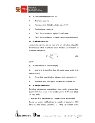 H s − h : Profundidad de socavación (m)
h

: Tirante de agua (m)

γs

: Peso específico del sedimento del lecho (T/m3)

β

: Coeficiente de frecuencia.

µ

: Factor de corrección por contracción del cauce.

ϕ

: Factor de corrección por forma de transporte de sedimentos.

b.2.1.3) Método de Straub
La siguiente expresión se usa para tener un estimativo del posible
descenso que sufrirá el fondo del cauce debido a una reducción en
su sección transversal.

B
HS =  1
B
 2






0.642

h1

(68)

Donde:

H s − h1 : Profundidad de socavación (m)

B1

: Ancho de la superficie libre del cauce aguas arriba de la

contracción (m)

B2

: Ancho de la superficie libre del cauce en la contracción (m)

h1

: Tirante de agua hacia aguas arriba de la contracción (m)

b.2.1.4) Método de Laursen
Considera los casos de socavación en lecho móvil o en agua clara.
Es el método mas usado en los Estados Unidos de América, (HEC18, 1993, 1995).
-

Cálculo de la socavación por contracción en lecho móvil

Se usa una versión modificada de la ecuación de Laursen de 1960
(HEC 18, 1993, 1995 y Laursen E. M., 1960). La ecuación asume

99

 